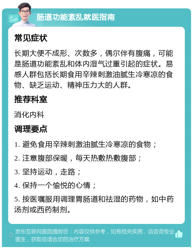 肠道功能紊乱就医指南 常见症状 长期大便不成形、次数多，偶尔伴有腹痛，可能是肠道功能紊乱和体内湿气过重引起的症状。易感人群包括长期食用辛辣刺激油腻生冷寒凉的食物、缺乏运动、精神压力大的人群。 推荐科室 消化内科 调理要点 1. 避免食用辛辣刺激油腻生冷寒凉的食物； 2. 注意腹部保暖，每天热敷热敷腹部； 3. 坚持运动，走路； 4. 保持一个愉悦的心情； 5. 按医嘱服用调理胃肠道和祛湿的药物，如中药汤剂或西药制剂。