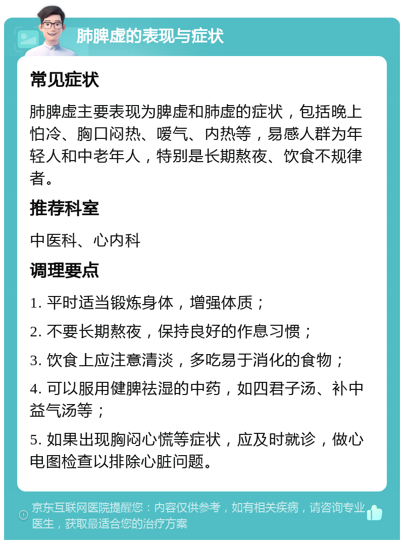 肺脾虚的表现与症状 常见症状 肺脾虚主要表现为脾虚和肺虚的症状，包括晚上怕冷、胸口闷热、嗳气、内热等，易感人群为年轻人和中老年人，特别是长期熬夜、饮食不规律者。 推荐科室 中医科、心内科 调理要点 1. 平时适当锻炼身体，增强体质； 2. 不要长期熬夜，保持良好的作息习惯； 3. 饮食上应注意清淡，多吃易于消化的食物； 4. 可以服用健脾祛湿的中药，如四君子汤、补中益气汤等； 5. 如果出现胸闷心慌等症状，应及时就诊，做心电图检查以排除心脏问题。