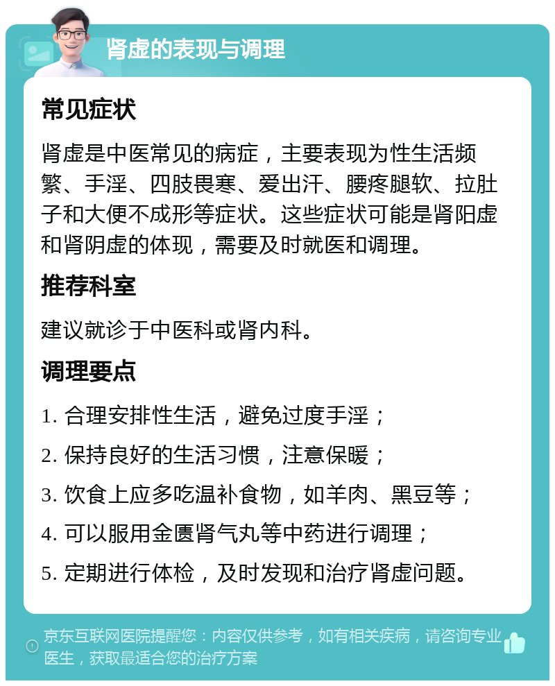 肾虚的表现与调理 常见症状 肾虚是中医常见的病症，主要表现为性生活频繁、手淫、四肢畏寒、爱出汗、腰疼腿软、拉肚子和大便不成形等症状。这些症状可能是肾阳虚和肾阴虚的体现，需要及时就医和调理。 推荐科室 建议就诊于中医科或肾内科。 调理要点 1. 合理安排性生活，避免过度手淫； 2. 保持良好的生活习惯，注意保暖； 3. 饮食上应多吃温补食物，如羊肉、黑豆等； 4. 可以服用金匮肾气丸等中药进行调理； 5. 定期进行体检，及时发现和治疗肾虚问题。