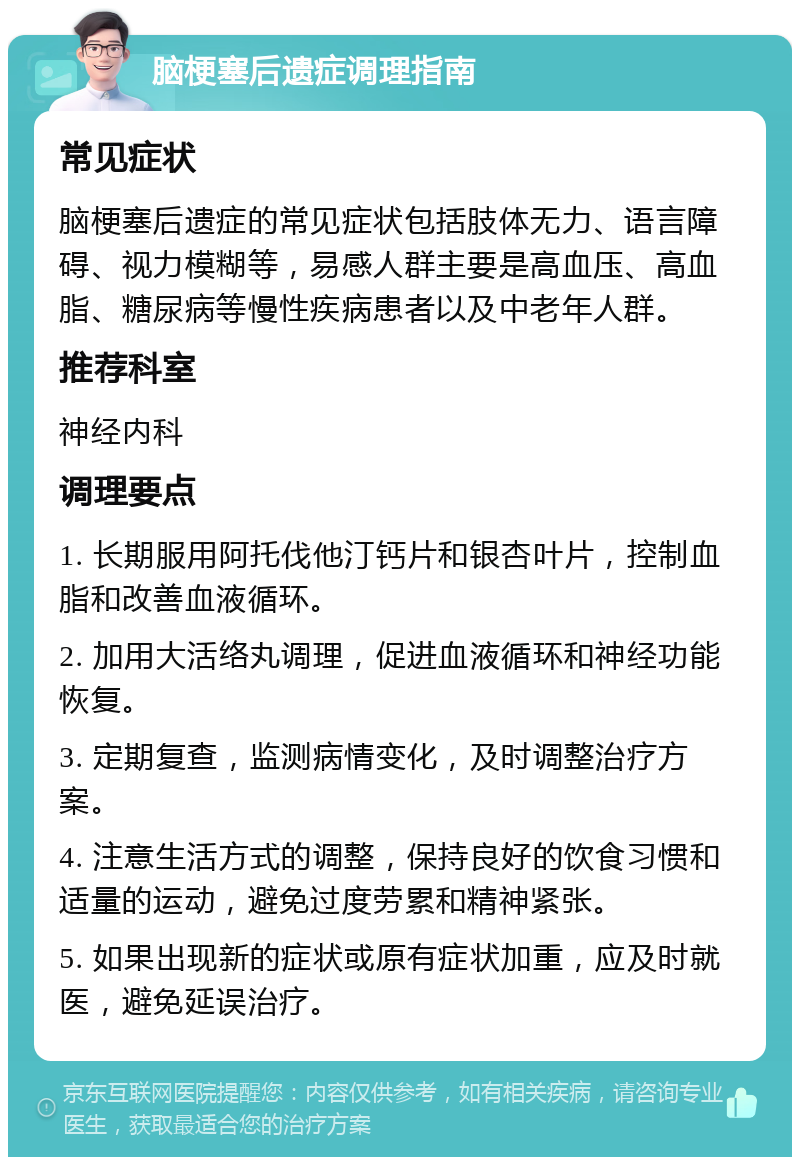 脑梗塞后遗症调理指南 常见症状 脑梗塞后遗症的常见症状包括肢体无力、语言障碍、视力模糊等，易感人群主要是高血压、高血脂、糖尿病等慢性疾病患者以及中老年人群。 推荐科室 神经内科 调理要点 1. 长期服用阿托伐他汀钙片和银杏叶片，控制血脂和改善血液循环。 2. 加用大活络丸调理，促进血液循环和神经功能恢复。 3. 定期复查，监测病情变化，及时调整治疗方案。 4. 注意生活方式的调整，保持良好的饮食习惯和适量的运动，避免过度劳累和精神紧张。 5. 如果出现新的症状或原有症状加重，应及时就医，避免延误治疗。