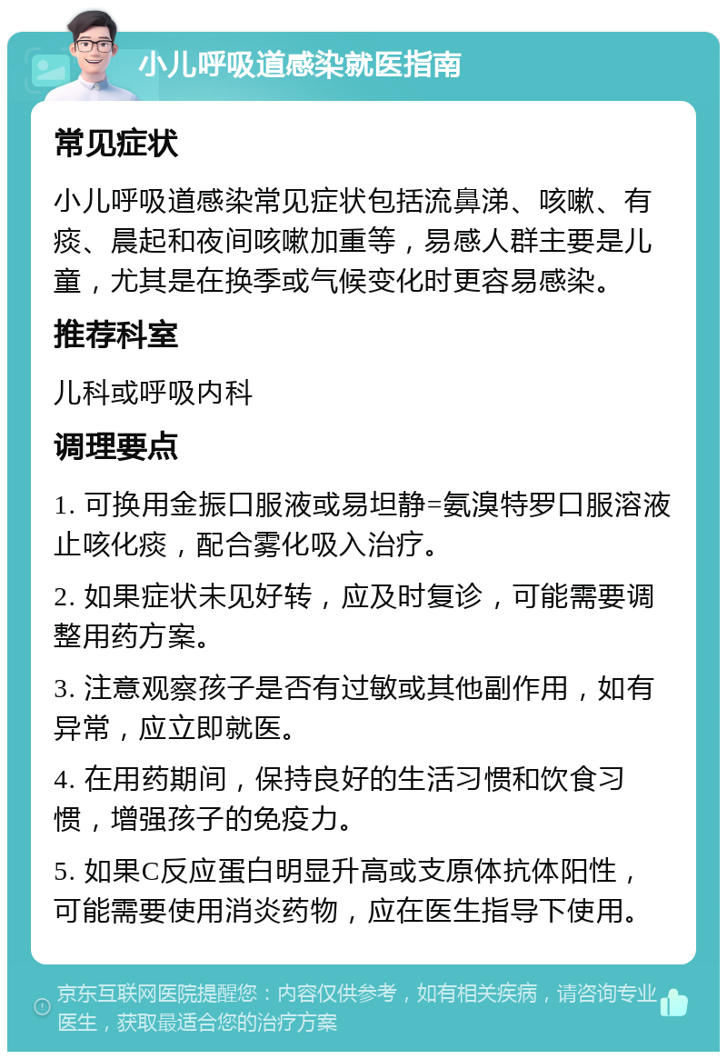 小儿呼吸道感染就医指南 常见症状 小儿呼吸道感染常见症状包括流鼻涕、咳嗽、有痰、晨起和夜间咳嗽加重等，易感人群主要是儿童，尤其是在换季或气候变化时更容易感染。 推荐科室 儿科或呼吸内科 调理要点 1. 可换用金振口服液或易坦静=氨溴特罗口服溶液止咳化痰，配合雾化吸入治疗。 2. 如果症状未见好转，应及时复诊，可能需要调整用药方案。 3. 注意观察孩子是否有过敏或其他副作用，如有异常，应立即就医。 4. 在用药期间，保持良好的生活习惯和饮食习惯，增强孩子的免疫力。 5. 如果C反应蛋白明显升高或支原体抗体阳性，可能需要使用消炎药物，应在医生指导下使用。