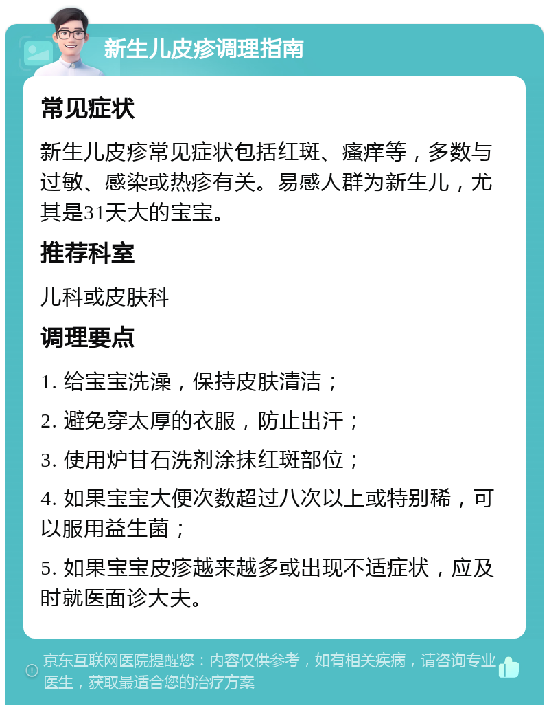 新生儿皮疹调理指南 常见症状 新生儿皮疹常见症状包括红斑、瘙痒等，多数与过敏、感染或热疹有关。易感人群为新生儿，尤其是31天大的宝宝。 推荐科室 儿科或皮肤科 调理要点 1. 给宝宝洗澡，保持皮肤清洁； 2. 避免穿太厚的衣服，防止出汗； 3. 使用炉甘石洗剂涂抹红斑部位； 4. 如果宝宝大便次数超过八次以上或特别稀，可以服用益生菌； 5. 如果宝宝皮疹越来越多或出现不适症状，应及时就医面诊大夫。