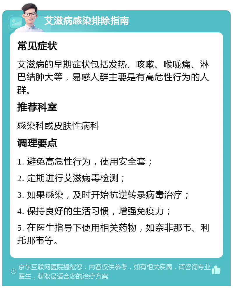 艾滋病感染排除指南 常见症状 艾滋病的早期症状包括发热、咳嗽、喉咙痛、淋巴结肿大等，易感人群主要是有高危性行为的人群。 推荐科室 感染科或皮肤性病科 调理要点 1. 避免高危性行为，使用安全套； 2. 定期进行艾滋病毒检测； 3. 如果感染，及时开始抗逆转录病毒治疗； 4. 保持良好的生活习惯，增强免疫力； 5. 在医生指导下使用相关药物，如奈非那韦、利托那韦等。