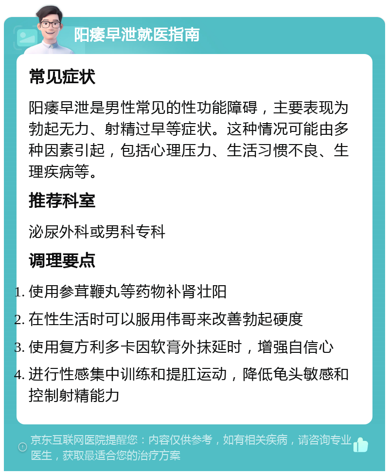 阳痿早泄就医指南 常见症状 阳痿早泄是男性常见的性功能障碍，主要表现为勃起无力、射精过早等症状。这种情况可能由多种因素引起，包括心理压力、生活习惯不良、生理疾病等。 推荐科室 泌尿外科或男科专科 调理要点 使用参茸鞭丸等药物补肾壮阳 在性生活时可以服用伟哥来改善勃起硬度 使用复方利多卡因软膏外抹延时，增强自信心 进行性感集中训练和提肛运动，降低龟头敏感和控制射精能力