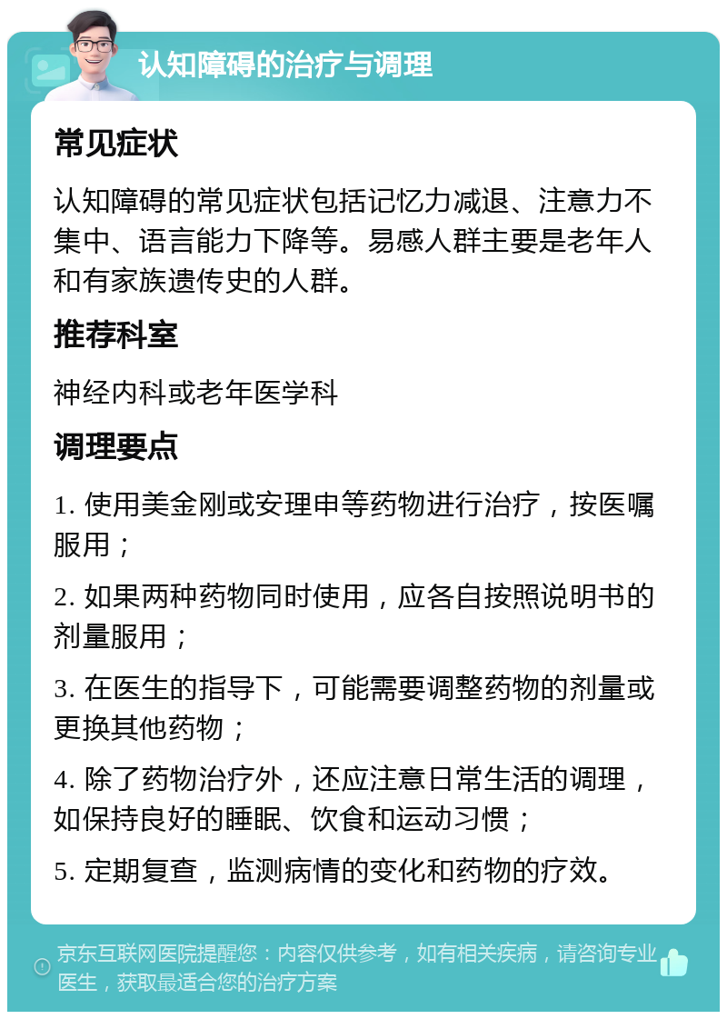 认知障碍的治疗与调理 常见症状 认知障碍的常见症状包括记忆力减退、注意力不集中、语言能力下降等。易感人群主要是老年人和有家族遗传史的人群。 推荐科室 神经内科或老年医学科 调理要点 1. 使用美金刚或安理申等药物进行治疗，按医嘱服用； 2. 如果两种药物同时使用，应各自按照说明书的剂量服用； 3. 在医生的指导下，可能需要调整药物的剂量或更换其他药物； 4. 除了药物治疗外，还应注意日常生活的调理，如保持良好的睡眠、饮食和运动习惯； 5. 定期复查，监测病情的变化和药物的疗效。