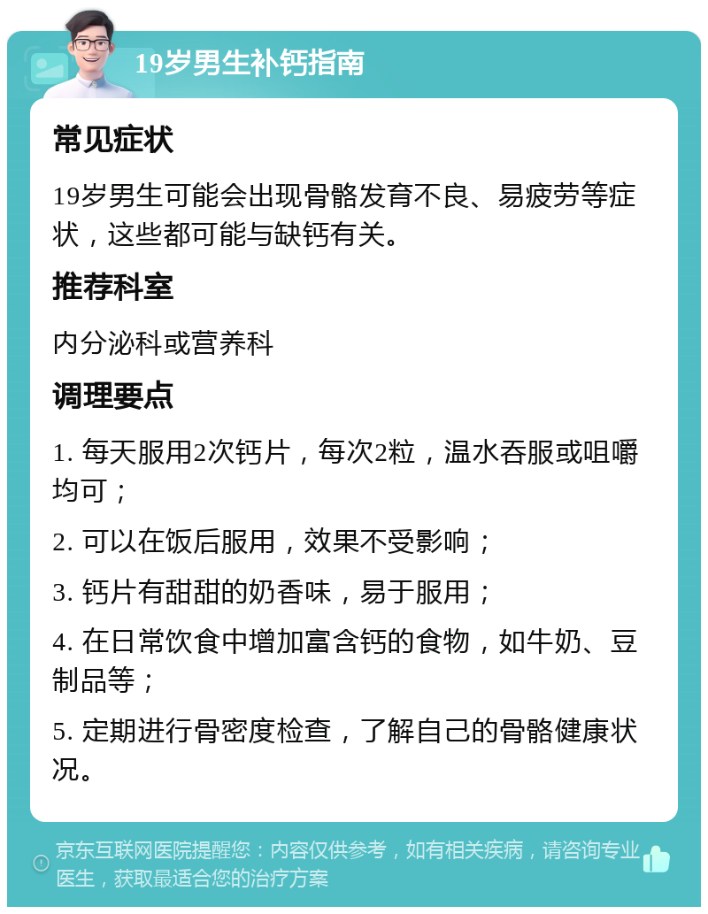 19岁男生补钙指南 常见症状 19岁男生可能会出现骨骼发育不良、易疲劳等症状，这些都可能与缺钙有关。 推荐科室 内分泌科或营养科 调理要点 1. 每天服用2次钙片，每次2粒，温水吞服或咀嚼均可； 2. 可以在饭后服用，效果不受影响； 3. 钙片有甜甜的奶香味，易于服用； 4. 在日常饮食中增加富含钙的食物，如牛奶、豆制品等； 5. 定期进行骨密度检查，了解自己的骨骼健康状况。