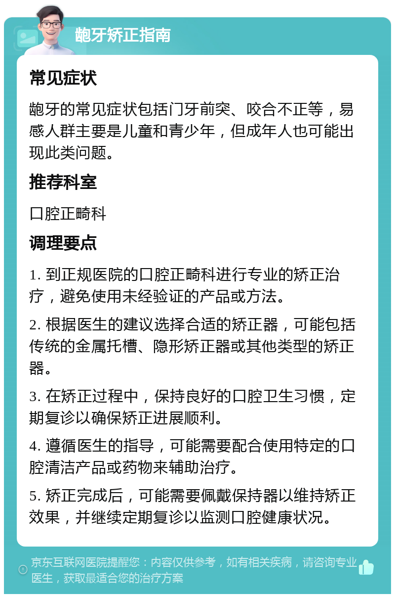 龅牙矫正指南 常见症状 龅牙的常见症状包括门牙前突、咬合不正等，易感人群主要是儿童和青少年，但成年人也可能出现此类问题。 推荐科室 口腔正畸科 调理要点 1. 到正规医院的口腔正畸科进行专业的矫正治疗，避免使用未经验证的产品或方法。 2. 根据医生的建议选择合适的矫正器，可能包括传统的金属托槽、隐形矫正器或其他类型的矫正器。 3. 在矫正过程中，保持良好的口腔卫生习惯，定期复诊以确保矫正进展顺利。 4. 遵循医生的指导，可能需要配合使用特定的口腔清洁产品或药物来辅助治疗。 5. 矫正完成后，可能需要佩戴保持器以维持矫正效果，并继续定期复诊以监测口腔健康状况。