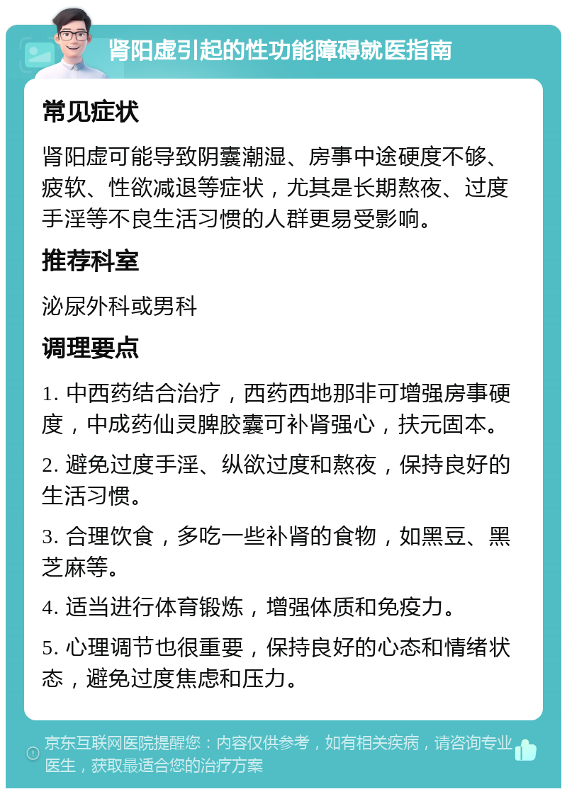 肾阳虚引起的性功能障碍就医指南 常见症状 肾阳虚可能导致阴囊潮湿、房事中途硬度不够、疲软、性欲减退等症状，尤其是长期熬夜、过度手淫等不良生活习惯的人群更易受影响。 推荐科室 泌尿外科或男科 调理要点 1. 中西药结合治疗，西药西地那非可增强房事硬度，中成药仙灵脾胶囊可补肾强心，扶元固本。 2. 避免过度手淫、纵欲过度和熬夜，保持良好的生活习惯。 3. 合理饮食，多吃一些补肾的食物，如黑豆、黑芝麻等。 4. 适当进行体育锻炼，增强体质和免疫力。 5. 心理调节也很重要，保持良好的心态和情绪状态，避免过度焦虑和压力。