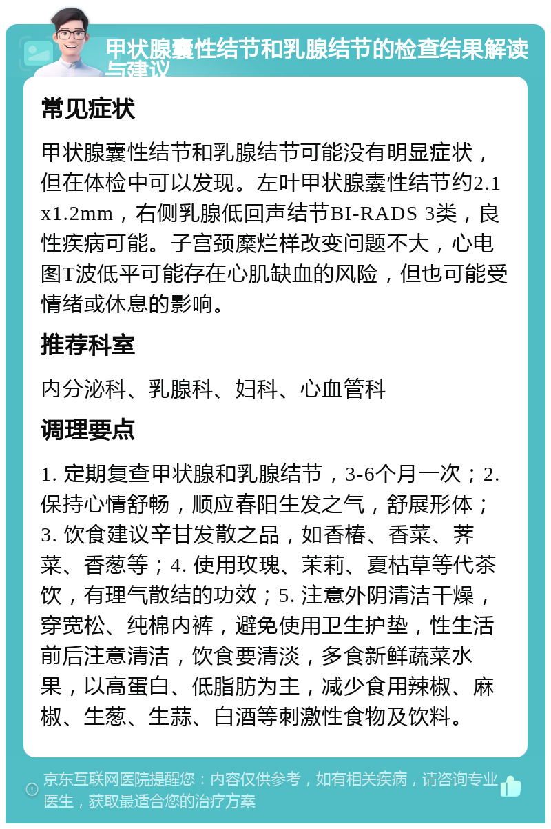 甲状腺囊性结节和乳腺结节的检查结果解读与建议 常见症状 甲状腺囊性结节和乳腺结节可能没有明显症状，但在体检中可以发现。左叶甲状腺囊性结节约2.1x1.2mm，右侧乳腺低回声结节BI-RADS 3类，良性疾病可能。子宫颈糜烂样改变问题不大，心电图T波低平可能存在心肌缺血的风险，但也可能受情绪或休息的影响。 推荐科室 内分泌科、乳腺科、妇科、心血管科 调理要点 1. 定期复查甲状腺和乳腺结节，3-6个月一次；2. 保持心情舒畅，顺应春阳生发之气，舒展形体；3. 饮食建议辛甘发散之品，如香椿、香菜、荠菜、香葱等；4. 使用玫瑰、茉莉、夏枯草等代茶饮，有理气散结的功效；5. 注意外阴清洁干燥，穿宽松、纯棉内裤，避免使用卫生护垫，性生活前后注意清洁，饮食要清淡，多食新鲜蔬菜水果，以高蛋白、低脂肪为主，减少食用辣椒、麻椒、生葱、生蒜、白酒等刺激性食物及饮料。