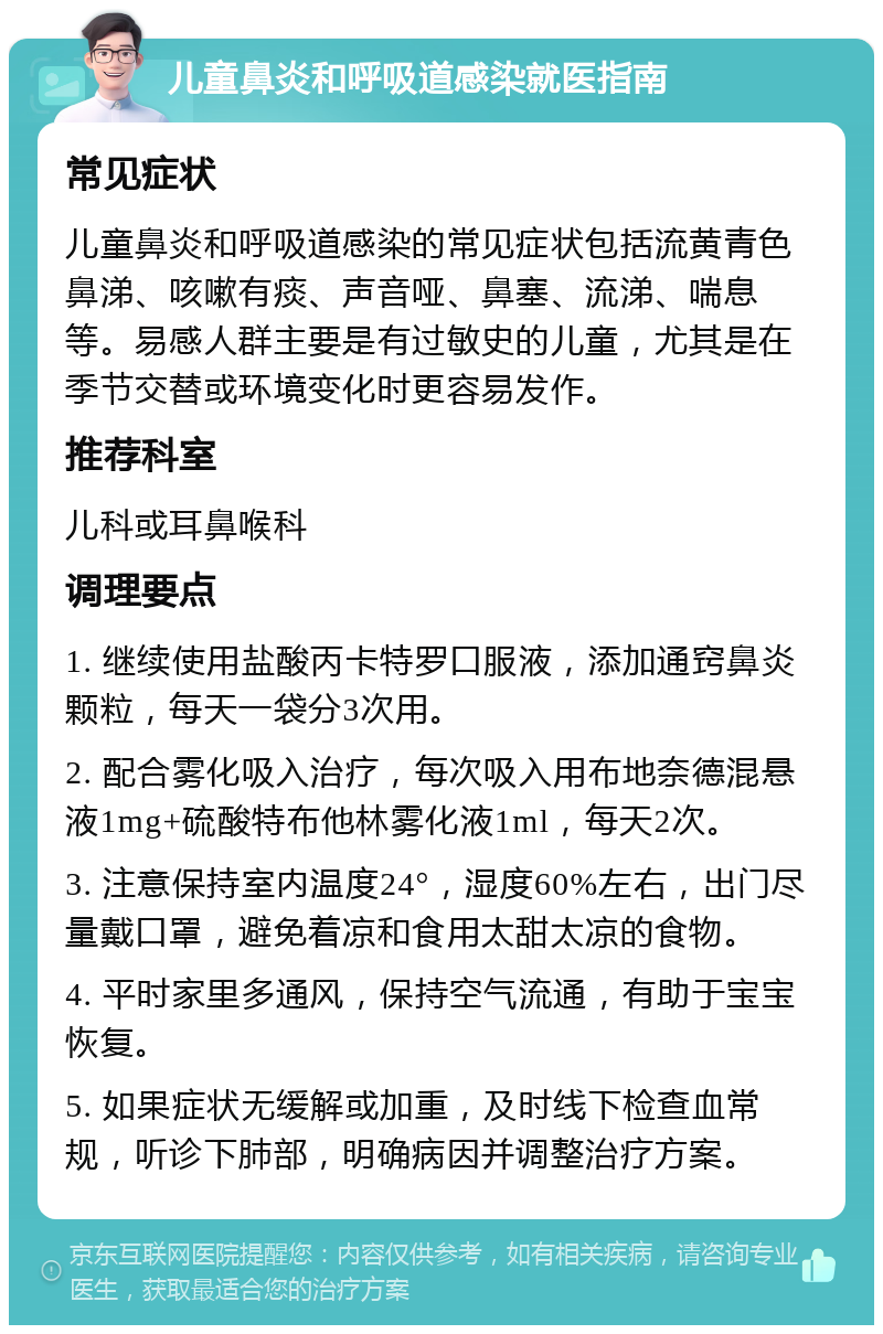 儿童鼻炎和呼吸道感染就医指南 常见症状 儿童鼻炎和呼吸道感染的常见症状包括流黄青色鼻涕、咳嗽有痰、声音哑、鼻塞、流涕、喘息等。易感人群主要是有过敏史的儿童，尤其是在季节交替或环境变化时更容易发作。 推荐科室 儿科或耳鼻喉科 调理要点 1. 继续使用盐酸丙卡特罗口服液，添加通窍鼻炎颗粒，每天一袋分3次用。 2. 配合雾化吸入治疗，每次吸入用布地奈德混悬液1mg+硫酸特布他林雾化液1ml，每天2次。 3. 注意保持室内温度24°，湿度60%左右，出门尽量戴口罩，避免着凉和食用太甜太凉的食物。 4. 平时家里多通风，保持空气流通，有助于宝宝恢复。 5. 如果症状无缓解或加重，及时线下检查血常规，听诊下肺部，明确病因并调整治疗方案。