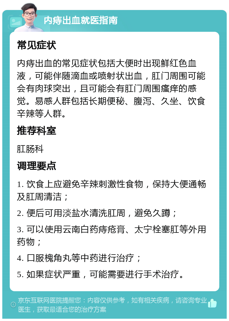 内痔出血就医指南 常见症状 内痔出血的常见症状包括大便时出现鲜红色血液，可能伴随滴血或喷射状出血，肛门周围可能会有肉球突出，且可能会有肛门周围瘙痒的感觉。易感人群包括长期便秘、腹泻、久坐、饮食辛辣等人群。 推荐科室 肛肠科 调理要点 1. 饮食上应避免辛辣刺激性食物，保持大便通畅及肛周清洁； 2. 便后可用淡盐水清洗肛周，避免久蹲； 3. 可以使用云南白药痔疮膏、太宁栓塞肛等外用药物； 4. 口服槐角丸等中药进行治疗； 5. 如果症状严重，可能需要进行手术治疗。