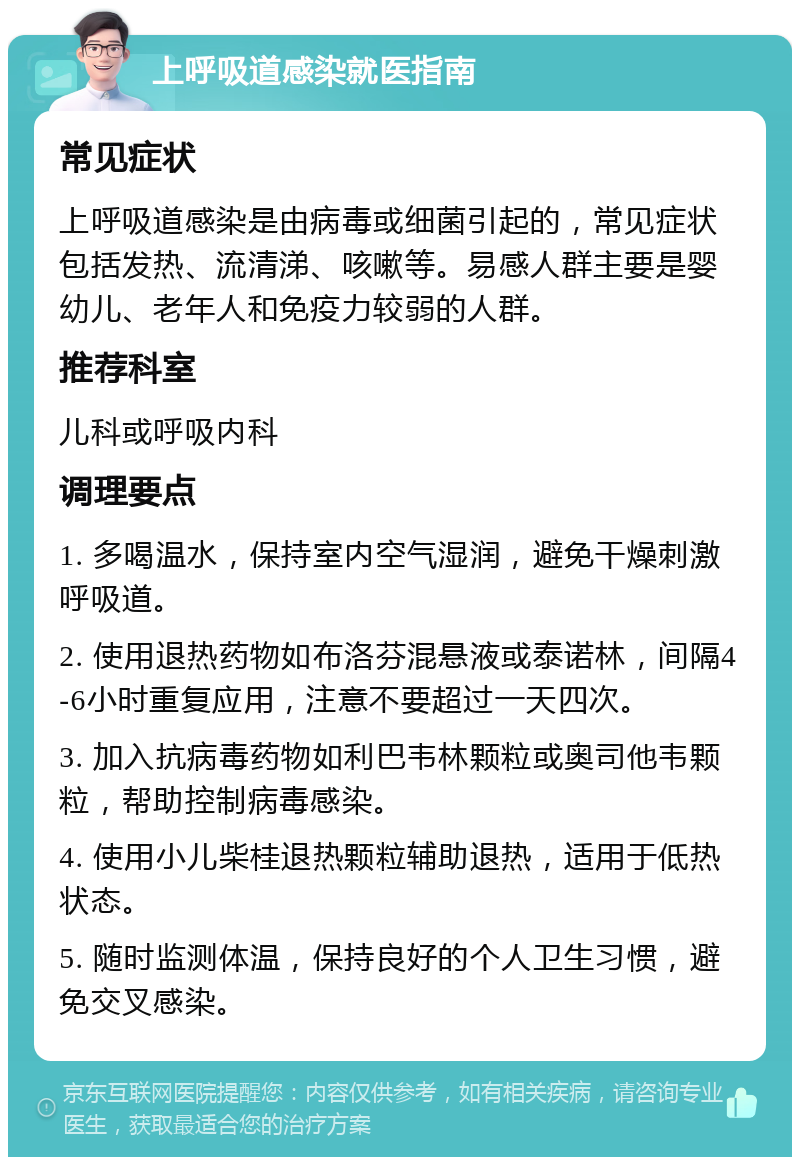 上呼吸道感染就医指南 常见症状 上呼吸道感染是由病毒或细菌引起的，常见症状包括发热、流清涕、咳嗽等。易感人群主要是婴幼儿、老年人和免疫力较弱的人群。 推荐科室 儿科或呼吸内科 调理要点 1. 多喝温水，保持室内空气湿润，避免干燥刺激呼吸道。 2. 使用退热药物如布洛芬混悬液或泰诺林，间隔4-6小时重复应用，注意不要超过一天四次。 3. 加入抗病毒药物如利巴韦林颗粒或奥司他韦颗粒，帮助控制病毒感染。 4. 使用小儿柴桂退热颗粒辅助退热，适用于低热状态。 5. 随时监测体温，保持良好的个人卫生习惯，避免交叉感染。