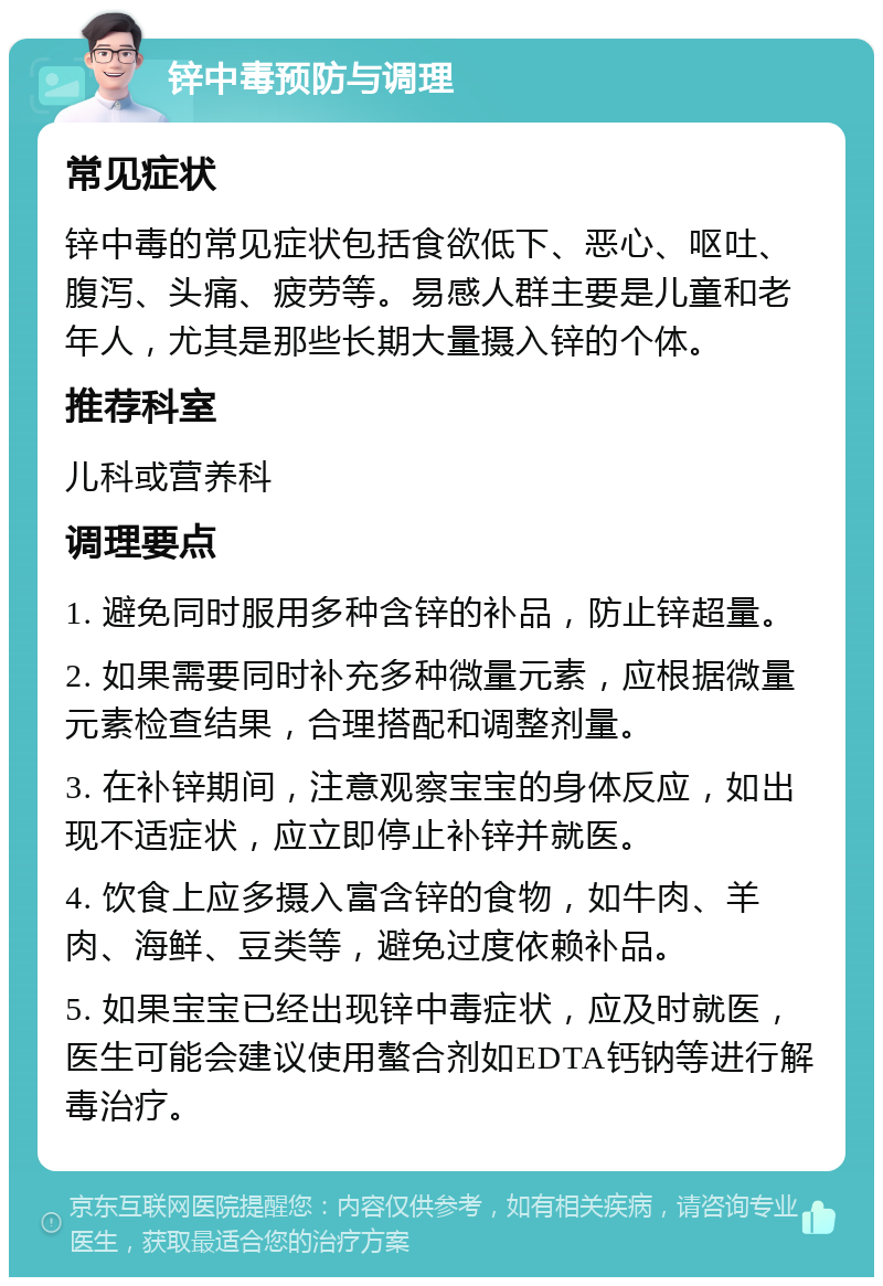 锌中毒预防与调理 常见症状 锌中毒的常见症状包括食欲低下、恶心、呕吐、腹泻、头痛、疲劳等。易感人群主要是儿童和老年人，尤其是那些长期大量摄入锌的个体。 推荐科室 儿科或营养科 调理要点 1. 避免同时服用多种含锌的补品，防止锌超量。 2. 如果需要同时补充多种微量元素，应根据微量元素检查结果，合理搭配和调整剂量。 3. 在补锌期间，注意观察宝宝的身体反应，如出现不适症状，应立即停止补锌并就医。 4. 饮食上应多摄入富含锌的食物，如牛肉、羊肉、海鲜、豆类等，避免过度依赖补品。 5. 如果宝宝已经出现锌中毒症状，应及时就医，医生可能会建议使用螯合剂如EDTA钙钠等进行解毒治疗。