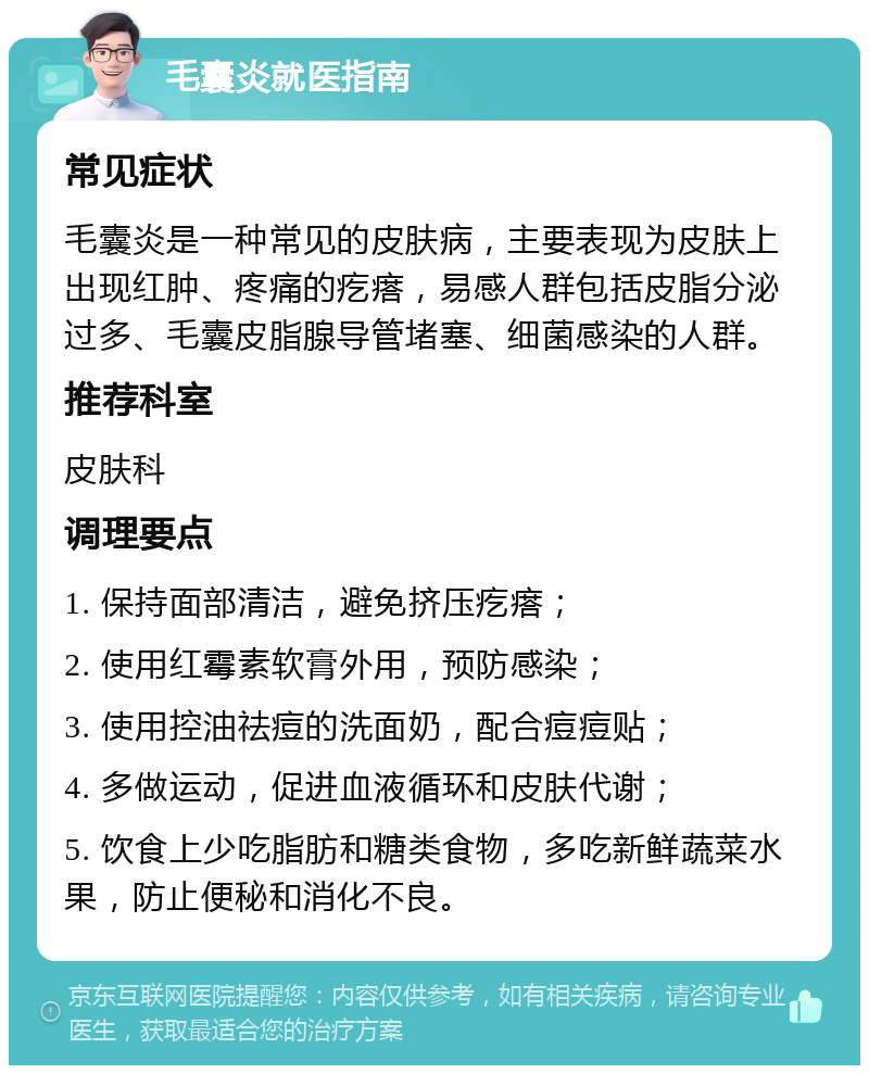 毛囊炎就医指南 常见症状 毛囊炎是一种常见的皮肤病，主要表现为皮肤上出现红肿、疼痛的疙瘩，易感人群包括皮脂分泌过多、毛囊皮脂腺导管堵塞、细菌感染的人群。 推荐科室 皮肤科 调理要点 1. 保持面部清洁，避免挤压疙瘩； 2. 使用红霉素软膏外用，预防感染； 3. 使用控油祛痘的洗面奶，配合痘痘贴； 4. 多做运动，促进血液循环和皮肤代谢； 5. 饮食上少吃脂肪和糖类食物，多吃新鲜蔬菜水果，防止便秘和消化不良。