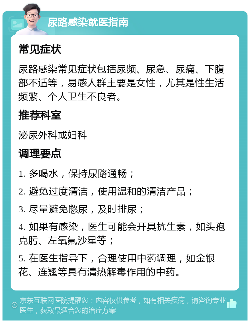 尿路感染就医指南 常见症状 尿路感染常见症状包括尿频、尿急、尿痛、下腹部不适等，易感人群主要是女性，尤其是性生活频繁、个人卫生不良者。 推荐科室 泌尿外科或妇科 调理要点 1. 多喝水，保持尿路通畅； 2. 避免过度清洁，使用温和的清洁产品； 3. 尽量避免憋尿，及时排尿； 4. 如果有感染，医生可能会开具抗生素，如头孢克肟、左氧氟沙星等； 5. 在医生指导下，合理使用中药调理，如金银花、连翘等具有清热解毒作用的中药。