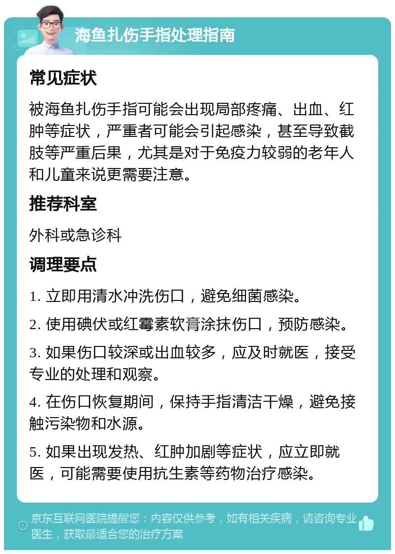 海鱼扎伤手指处理指南 常见症状 被海鱼扎伤手指可能会出现局部疼痛、出血、红肿等症状，严重者可能会引起感染，甚至导致截肢等严重后果，尤其是对于免疫力较弱的老年人和儿童来说更需要注意。 推荐科室 外科或急诊科 调理要点 1. 立即用清水冲洗伤口，避免细菌感染。 2. 使用碘伏或红霉素软膏涂抹伤口，预防感染。 3. 如果伤口较深或出血较多，应及时就医，接受专业的处理和观察。 4. 在伤口恢复期间，保持手指清洁干燥，避免接触污染物和水源。 5. 如果出现发热、红肿加剧等症状，应立即就医，可能需要使用抗生素等药物治疗感染。