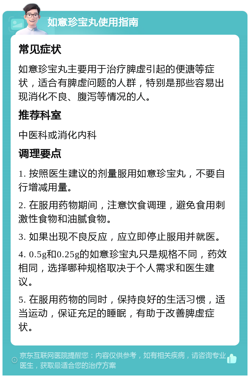 如意珍宝丸使用指南 常见症状 如意珍宝丸主要用于治疗脾虚引起的便溏等症状，适合有脾虚问题的人群，特别是那些容易出现消化不良、腹泻等情况的人。 推荐科室 中医科或消化内科 调理要点 1. 按照医生建议的剂量服用如意珍宝丸，不要自行增减用量。 2. 在服用药物期间，注意饮食调理，避免食用刺激性食物和油腻食物。 3. 如果出现不良反应，应立即停止服用并就医。 4. 0.5g和0.25g的如意珍宝丸只是规格不同，药效相同，选择哪种规格取决于个人需求和医生建议。 5. 在服用药物的同时，保持良好的生活习惯，适当运动，保证充足的睡眠，有助于改善脾虚症状。