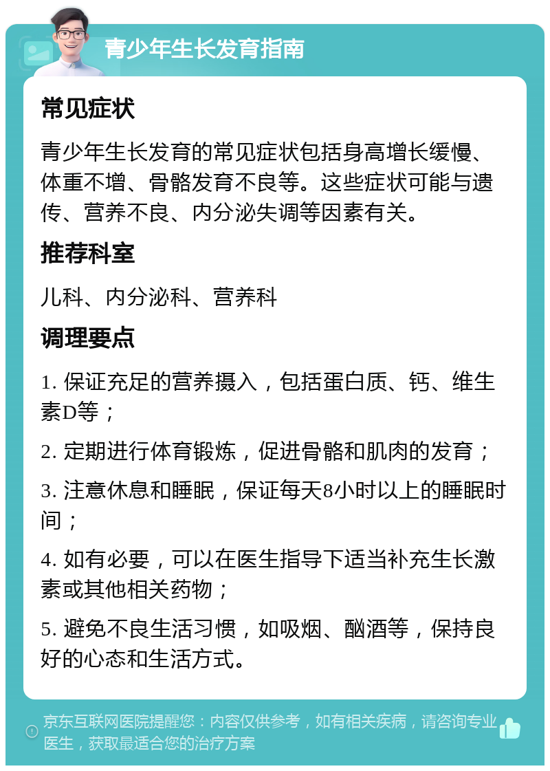 青少年生长发育指南 常见症状 青少年生长发育的常见症状包括身高增长缓慢、体重不增、骨骼发育不良等。这些症状可能与遗传、营养不良、内分泌失调等因素有关。 推荐科室 儿科、内分泌科、营养科 调理要点 1. 保证充足的营养摄入，包括蛋白质、钙、维生素D等； 2. 定期进行体育锻炼，促进骨骼和肌肉的发育； 3. 注意休息和睡眠，保证每天8小时以上的睡眠时间； 4. 如有必要，可以在医生指导下适当补充生长激素或其他相关药物； 5. 避免不良生活习惯，如吸烟、酗酒等，保持良好的心态和生活方式。