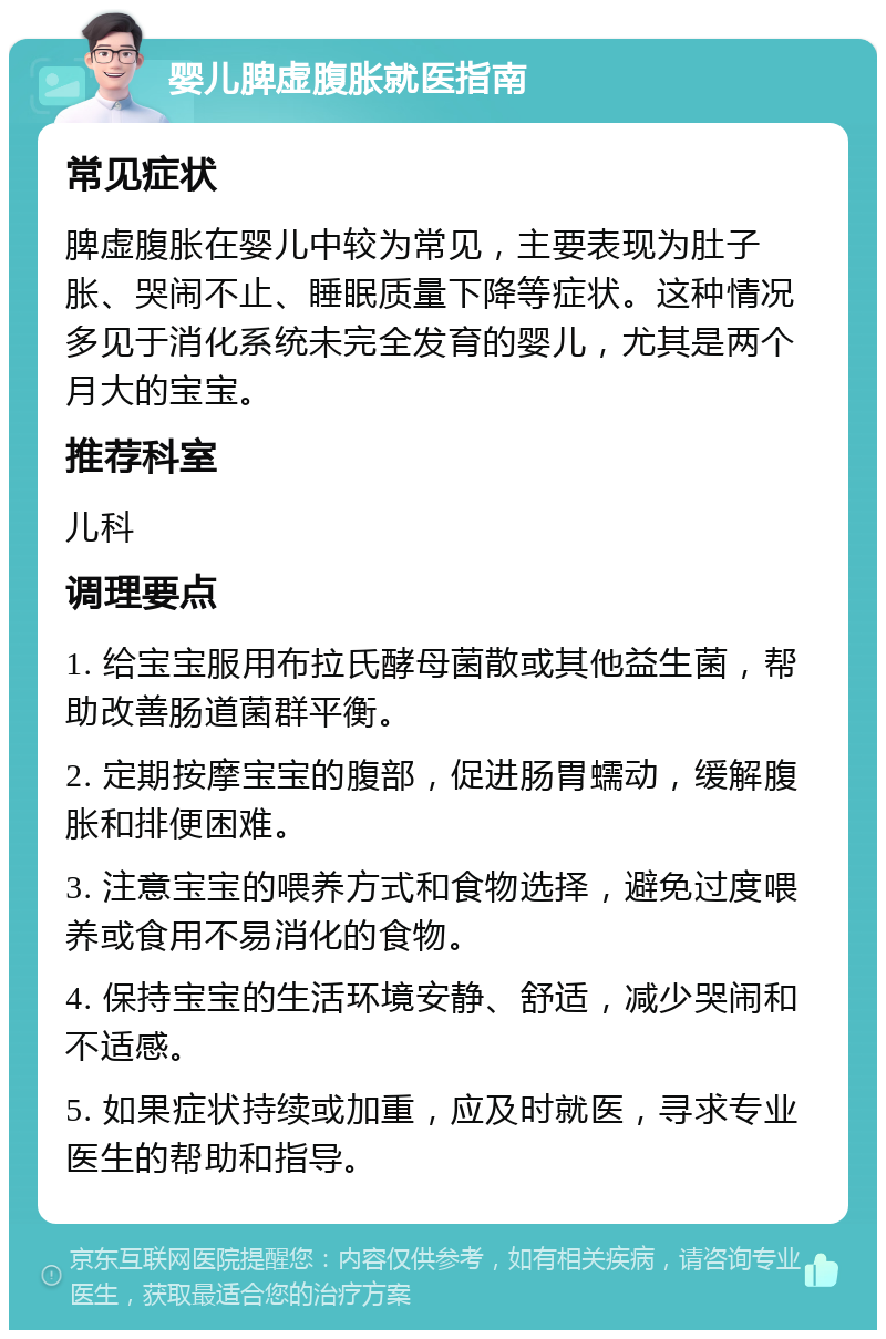 婴儿脾虚腹胀就医指南 常见症状 脾虚腹胀在婴儿中较为常见，主要表现为肚子胀、哭闹不止、睡眠质量下降等症状。这种情况多见于消化系统未完全发育的婴儿，尤其是两个月大的宝宝。 推荐科室 儿科 调理要点 1. 给宝宝服用布拉氏酵母菌散或其他益生菌，帮助改善肠道菌群平衡。 2. 定期按摩宝宝的腹部，促进肠胃蠕动，缓解腹胀和排便困难。 3. 注意宝宝的喂养方式和食物选择，避免过度喂养或食用不易消化的食物。 4. 保持宝宝的生活环境安静、舒适，减少哭闹和不适感。 5. 如果症状持续或加重，应及时就医，寻求专业医生的帮助和指导。