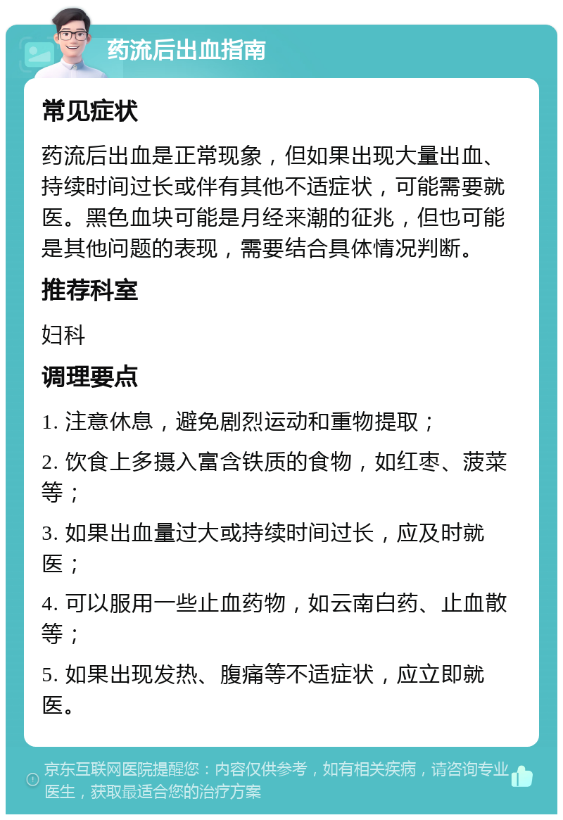 药流后出血指南 常见症状 药流后出血是正常现象，但如果出现大量出血、持续时间过长或伴有其他不适症状，可能需要就医。黑色血块可能是月经来潮的征兆，但也可能是其他问题的表现，需要结合具体情况判断。 推荐科室 妇科 调理要点 1. 注意休息，避免剧烈运动和重物提取； 2. 饮食上多摄入富含铁质的食物，如红枣、菠菜等； 3. 如果出血量过大或持续时间过长，应及时就医； 4. 可以服用一些止血药物，如云南白药、止血散等； 5. 如果出现发热、腹痛等不适症状，应立即就医。