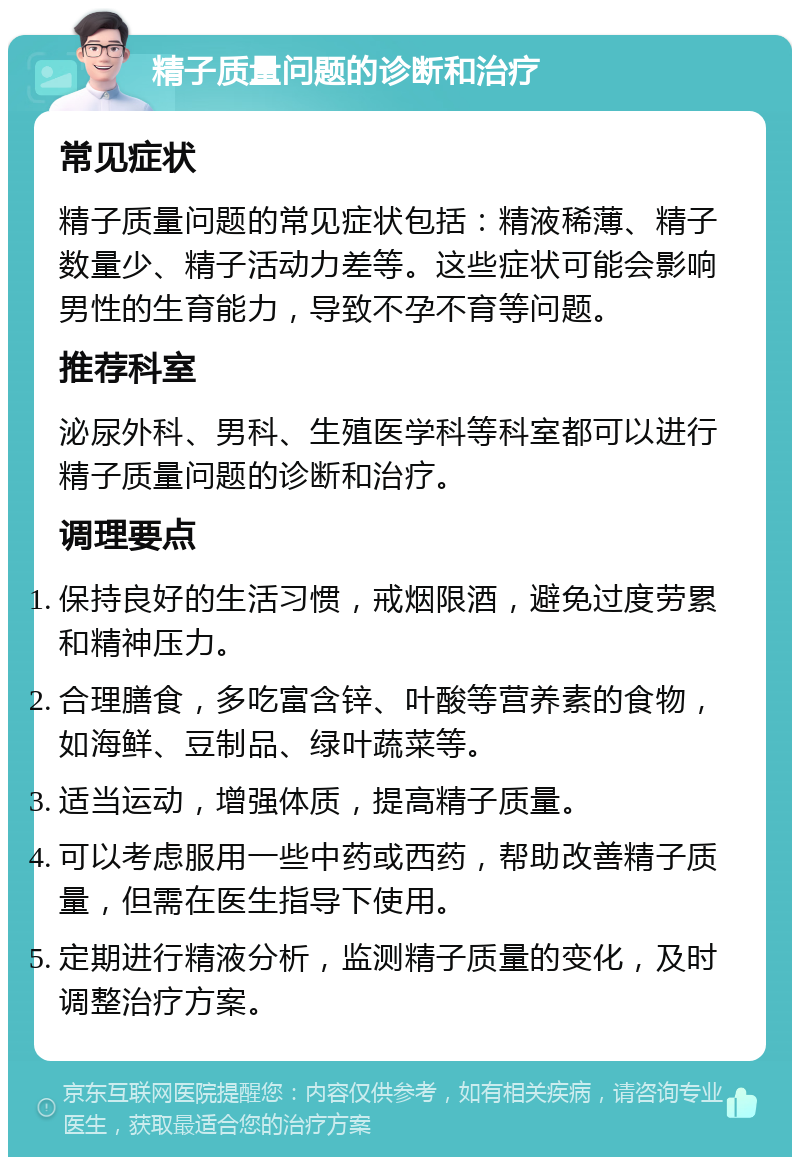 精子质量问题的诊断和治疗 常见症状 精子质量问题的常见症状包括：精液稀薄、精子数量少、精子活动力差等。这些症状可能会影响男性的生育能力，导致不孕不育等问题。 推荐科室 泌尿外科、男科、生殖医学科等科室都可以进行精子质量问题的诊断和治疗。 调理要点 保持良好的生活习惯，戒烟限酒，避免过度劳累和精神压力。 合理膳食，多吃富含锌、叶酸等营养素的食物，如海鲜、豆制品、绿叶蔬菜等。 适当运动，增强体质，提高精子质量。 可以考虑服用一些中药或西药，帮助改善精子质量，但需在医生指导下使用。 定期进行精液分析，监测精子质量的变化，及时调整治疗方案。