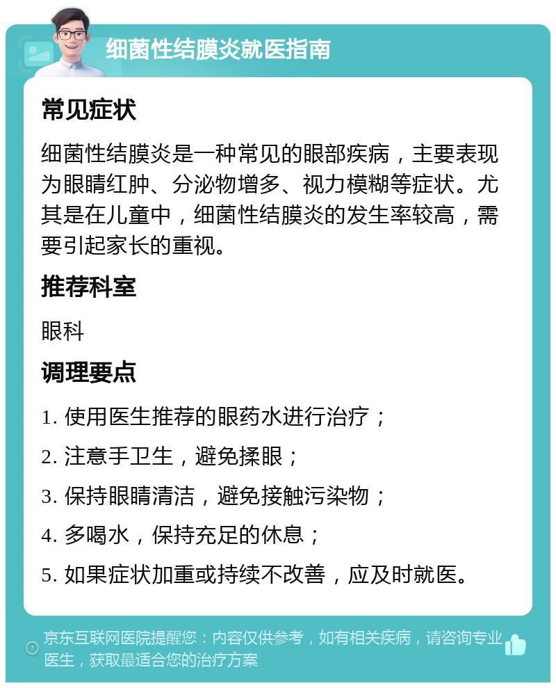 细菌性结膜炎就医指南 常见症状 细菌性结膜炎是一种常见的眼部疾病，主要表现为眼睛红肿、分泌物增多、视力模糊等症状。尤其是在儿童中，细菌性结膜炎的发生率较高，需要引起家长的重视。 推荐科室 眼科 调理要点 1. 使用医生推荐的眼药水进行治疗； 2. 注意手卫生，避免揉眼； 3. 保持眼睛清洁，避免接触污染物； 4. 多喝水，保持充足的休息； 5. 如果症状加重或持续不改善，应及时就医。