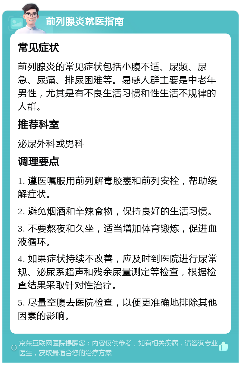 前列腺炎就医指南 常见症状 前列腺炎的常见症状包括小腹不适、尿频、尿急、尿痛、排尿困难等。易感人群主要是中老年男性，尤其是有不良生活习惯和性生活不规律的人群。 推荐科室 泌尿外科或男科 调理要点 1. 遵医嘱服用前列解毒胶囊和前列安栓，帮助缓解症状。 2. 避免烟酒和辛辣食物，保持良好的生活习惯。 3. 不要熬夜和久坐，适当增加体育锻炼，促进血液循环。 4. 如果症状持续不改善，应及时到医院进行尿常规、泌尿系超声和残余尿量测定等检查，根据检查结果采取针对性治疗。 5. 尽量空腹去医院检查，以便更准确地排除其他因素的影响。