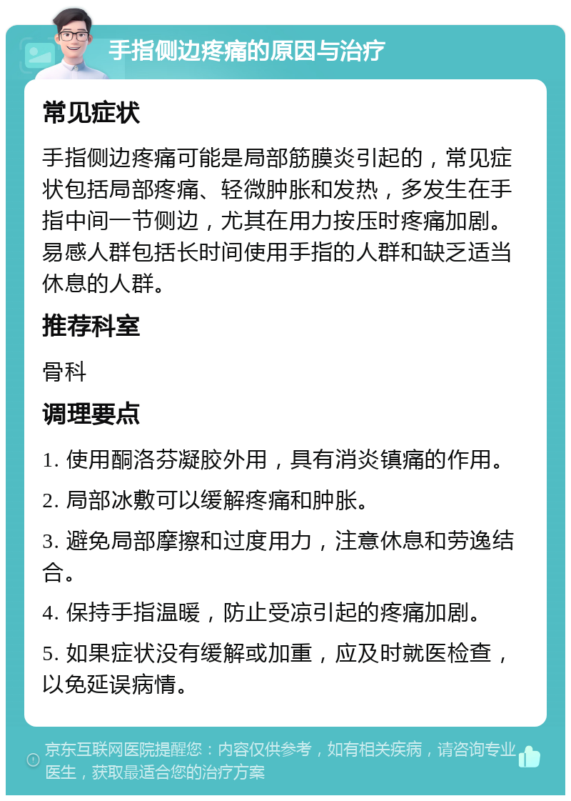 手指侧边疼痛的原因与治疗 常见症状 手指侧边疼痛可能是局部筋膜炎引起的，常见症状包括局部疼痛、轻微肿胀和发热，多发生在手指中间一节侧边，尤其在用力按压时疼痛加剧。易感人群包括长时间使用手指的人群和缺乏适当休息的人群。 推荐科室 骨科 调理要点 1. 使用酮洛芬凝胶外用，具有消炎镇痛的作用。 2. 局部冰敷可以缓解疼痛和肿胀。 3. 避免局部摩擦和过度用力，注意休息和劳逸结合。 4. 保持手指温暖，防止受凉引起的疼痛加剧。 5. 如果症状没有缓解或加重，应及时就医检查，以免延误病情。