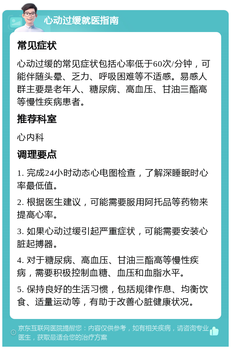 心动过缓就医指南 常见症状 心动过缓的常见症状包括心率低于60次/分钟，可能伴随头晕、乏力、呼吸困难等不适感。易感人群主要是老年人、糖尿病、高血压、甘油三酯高等慢性疾病患者。 推荐科室 心内科 调理要点 1. 完成24小时动态心电图检查，了解深睡眠时心率最低值。 2. 根据医生建议，可能需要服用阿托品等药物来提高心率。 3. 如果心动过缓引起严重症状，可能需要安装心脏起搏器。 4. 对于糖尿病、高血压、甘油三酯高等慢性疾病，需要积极控制血糖、血压和血脂水平。 5. 保持良好的生活习惯，包括规律作息、均衡饮食、适量运动等，有助于改善心脏健康状况。