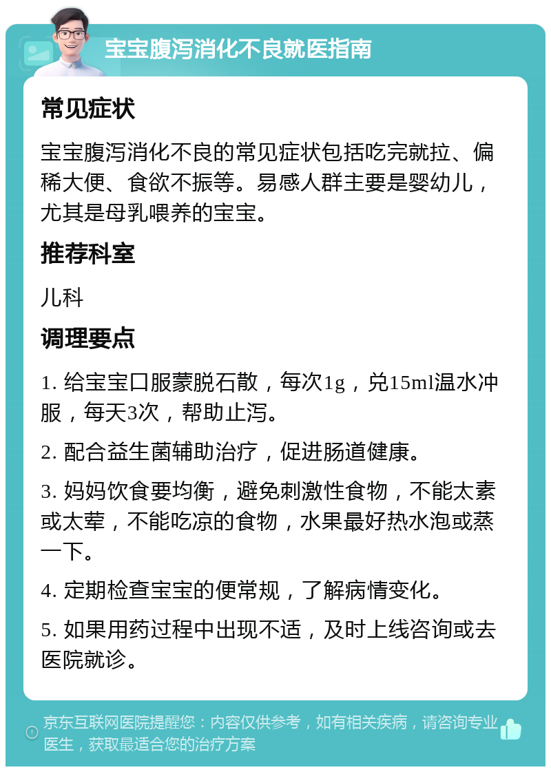 宝宝腹泻消化不良就医指南 常见症状 宝宝腹泻消化不良的常见症状包括吃完就拉、偏稀大便、食欲不振等。易感人群主要是婴幼儿，尤其是母乳喂养的宝宝。 推荐科室 儿科 调理要点 1. 给宝宝口服蒙脱石散，每次1g，兑15ml温水冲服，每天3次，帮助止泻。 2. 配合益生菌辅助治疗，促进肠道健康。 3. 妈妈饮食要均衡，避免刺激性食物，不能太素或太荤，不能吃凉的食物，水果最好热水泡或蒸一下。 4. 定期检查宝宝的便常规，了解病情变化。 5. 如果用药过程中出现不适，及时上线咨询或去医院就诊。