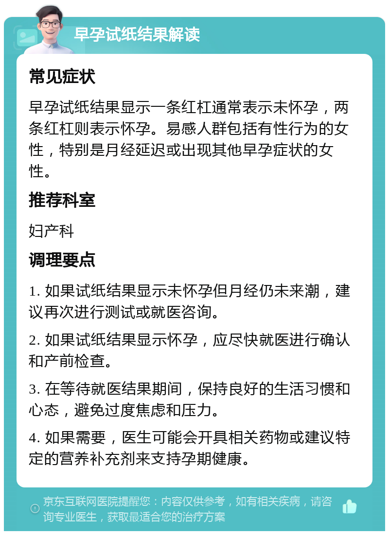 早孕试纸结果解读 常见症状 早孕试纸结果显示一条红杠通常表示未怀孕，两条红杠则表示怀孕。易感人群包括有性行为的女性，特别是月经延迟或出现其他早孕症状的女性。 推荐科室 妇产科 调理要点 1. 如果试纸结果显示未怀孕但月经仍未来潮，建议再次进行测试或就医咨询。 2. 如果试纸结果显示怀孕，应尽快就医进行确认和产前检查。 3. 在等待就医结果期间，保持良好的生活习惯和心态，避免过度焦虑和压力。 4. 如果需要，医生可能会开具相关药物或建议特定的营养补充剂来支持孕期健康。