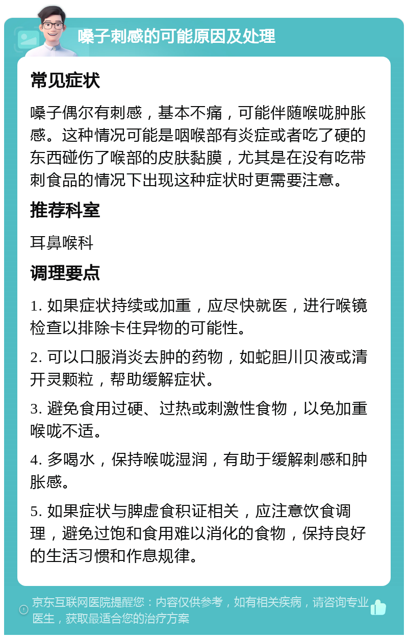 嗓子刺感的可能原因及处理 常见症状 嗓子偶尔有刺感，基本不痛，可能伴随喉咙肿胀感。这种情况可能是咽喉部有炎症或者吃了硬的东西碰伤了喉部的皮肤黏膜，尤其是在没有吃带刺食品的情况下出现这种症状时更需要注意。 推荐科室 耳鼻喉科 调理要点 1. 如果症状持续或加重，应尽快就医，进行喉镜检查以排除卡住异物的可能性。 2. 可以口服消炎去肿的药物，如蛇胆川贝液或清开灵颗粒，帮助缓解症状。 3. 避免食用过硬、过热或刺激性食物，以免加重喉咙不适。 4. 多喝水，保持喉咙湿润，有助于缓解刺感和肿胀感。 5. 如果症状与脾虚食积证相关，应注意饮食调理，避免过饱和食用难以消化的食物，保持良好的生活习惯和作息规律。