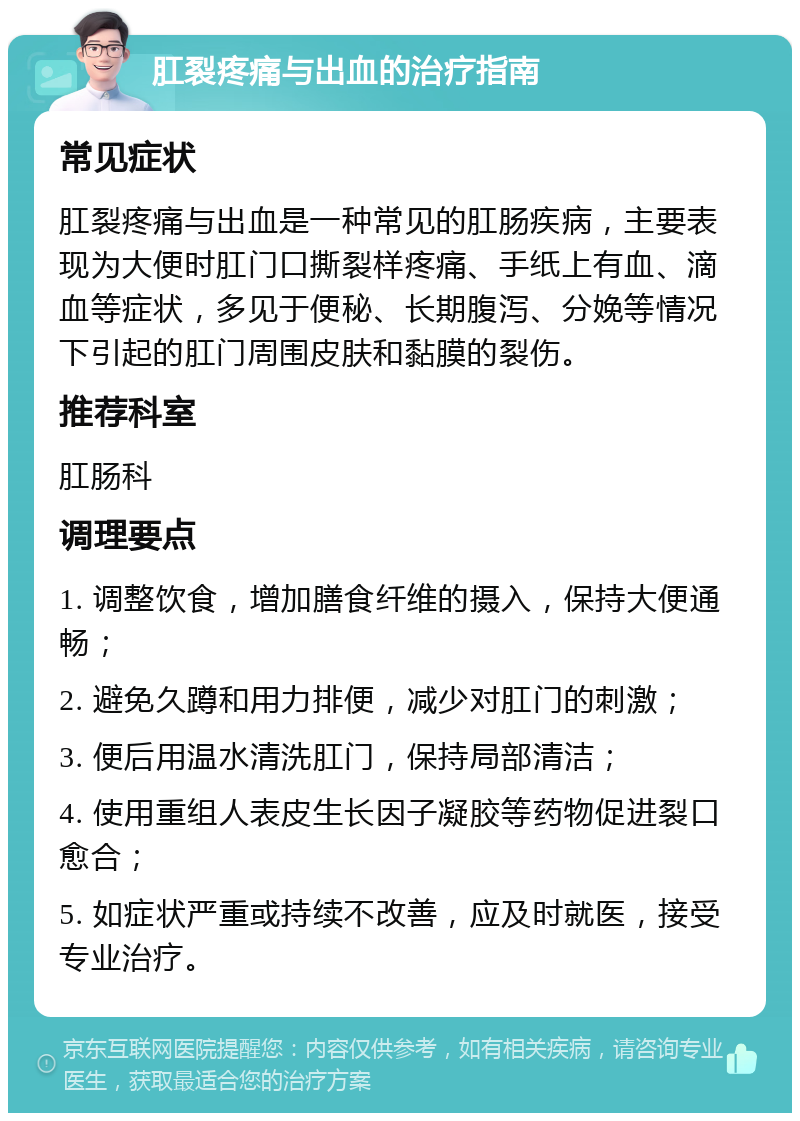 肛裂疼痛与出血的治疗指南 常见症状 肛裂疼痛与出血是一种常见的肛肠疾病，主要表现为大便时肛门口撕裂样疼痛、手纸上有血、滴血等症状，多见于便秘、长期腹泻、分娩等情况下引起的肛门周围皮肤和黏膜的裂伤。 推荐科室 肛肠科 调理要点 1. 调整饮食，增加膳食纤维的摄入，保持大便通畅； 2. 避免久蹲和用力排便，减少对肛门的刺激； 3. 便后用温水清洗肛门，保持局部清洁； 4. 使用重组人表皮生长因子凝胶等药物促进裂口愈合； 5. 如症状严重或持续不改善，应及时就医，接受专业治疗。