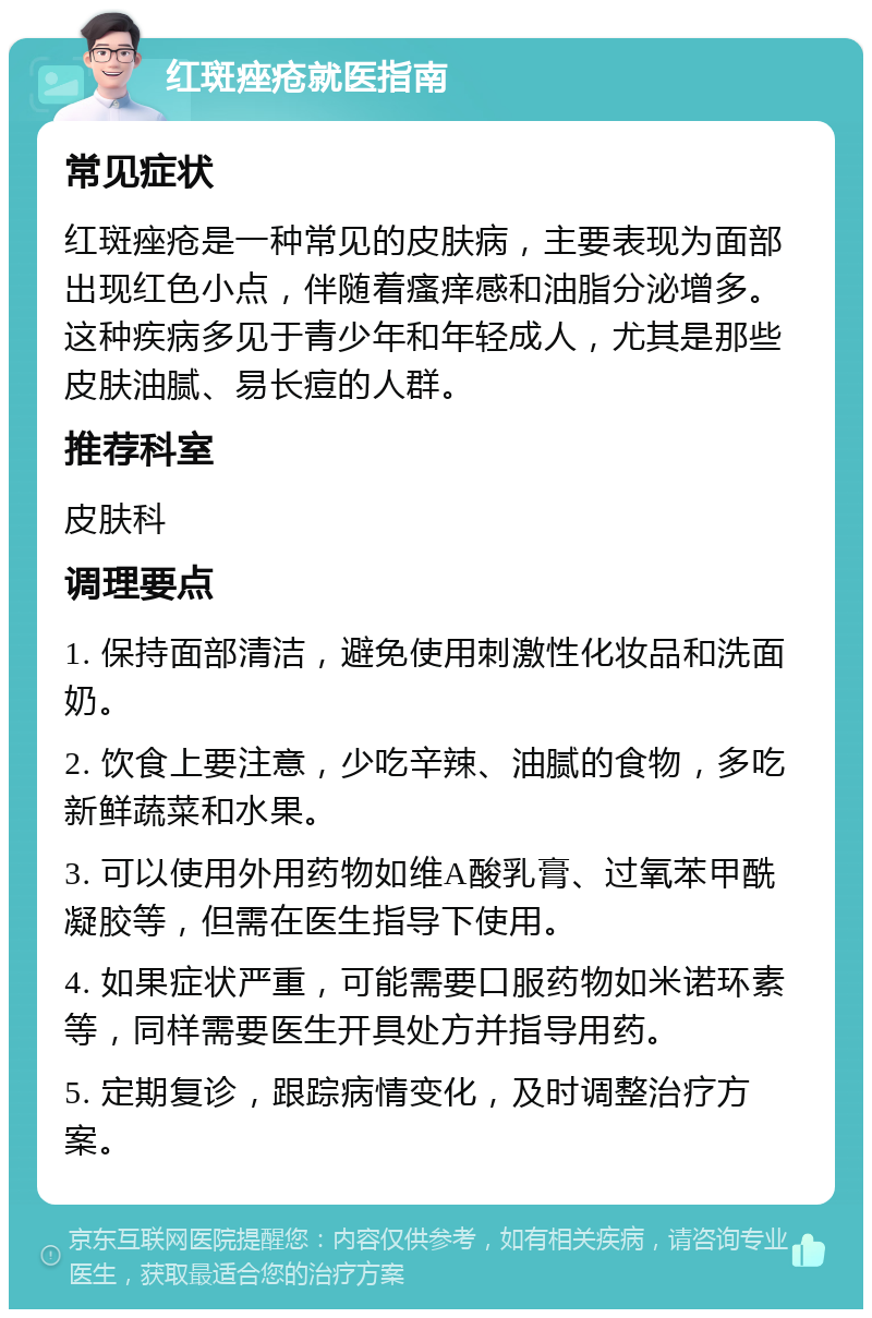 红斑痤疮就医指南 常见症状 红斑痤疮是一种常见的皮肤病，主要表现为面部出现红色小点，伴随着瘙痒感和油脂分泌增多。这种疾病多见于青少年和年轻成人，尤其是那些皮肤油腻、易长痘的人群。 推荐科室 皮肤科 调理要点 1. 保持面部清洁，避免使用刺激性化妆品和洗面奶。 2. 饮食上要注意，少吃辛辣、油腻的食物，多吃新鲜蔬菜和水果。 3. 可以使用外用药物如维A酸乳膏、过氧苯甲酰凝胶等，但需在医生指导下使用。 4. 如果症状严重，可能需要口服药物如米诺环素等，同样需要医生开具处方并指导用药。 5. 定期复诊，跟踪病情变化，及时调整治疗方案。