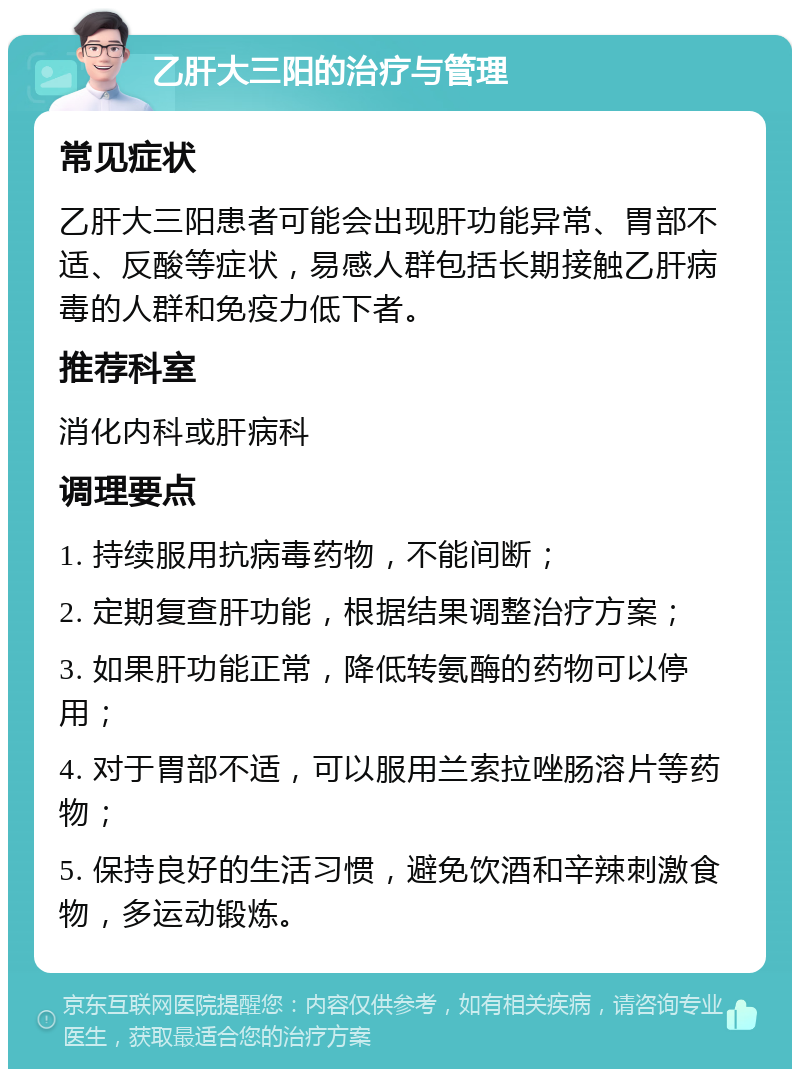 乙肝大三阳的治疗与管理 常见症状 乙肝大三阳患者可能会出现肝功能异常、胃部不适、反酸等症状，易感人群包括长期接触乙肝病毒的人群和免疫力低下者。 推荐科室 消化内科或肝病科 调理要点 1. 持续服用抗病毒药物，不能间断； 2. 定期复查肝功能，根据结果调整治疗方案； 3. 如果肝功能正常，降低转氨酶的药物可以停用； 4. 对于胃部不适，可以服用兰索拉唑肠溶片等药物； 5. 保持良好的生活习惯，避免饮酒和辛辣刺激食物，多运动锻炼。