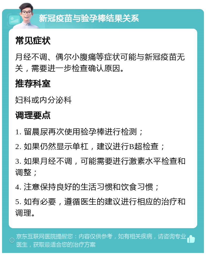 新冠疫苗与验孕棒结果关系 常见症状 月经不调、偶尔小腹痛等症状可能与新冠疫苗无关，需要进一步检查确认原因。 推荐科室 妇科或内分泌科 调理要点 1. 留晨尿再次使用验孕棒进行检测； 2. 如果仍然显示单杠，建议进行B超检查； 3. 如果月经不调，可能需要进行激素水平检查和调整； 4. 注意保持良好的生活习惯和饮食习惯； 5. 如有必要，遵循医生的建议进行相应的治疗和调理。