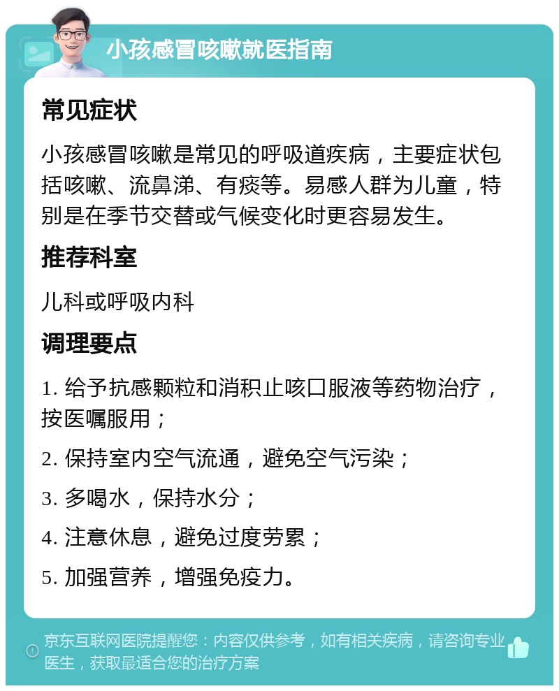 小孩感冒咳嗽就医指南 常见症状 小孩感冒咳嗽是常见的呼吸道疾病，主要症状包括咳嗽、流鼻涕、有痰等。易感人群为儿童，特别是在季节交替或气候变化时更容易发生。 推荐科室 儿科或呼吸内科 调理要点 1. 给予抗感颗粒和消积止咳口服液等药物治疗，按医嘱服用； 2. 保持室内空气流通，避免空气污染； 3. 多喝水，保持水分； 4. 注意休息，避免过度劳累； 5. 加强营养，增强免疫力。