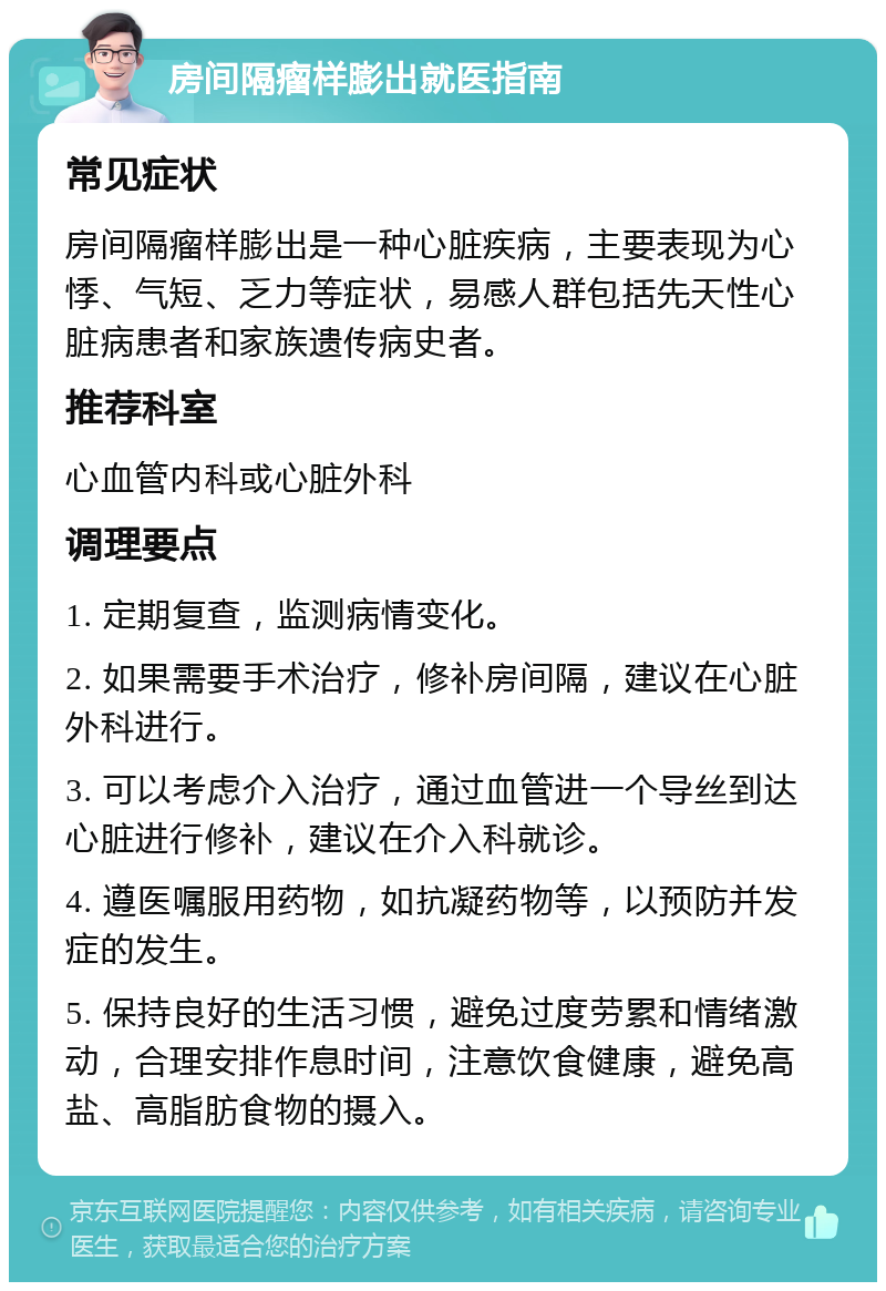 房间隔瘤样膨出就医指南 常见症状 房间隔瘤样膨出是一种心脏疾病，主要表现为心悸、气短、乏力等症状，易感人群包括先天性心脏病患者和家族遗传病史者。 推荐科室 心血管内科或心脏外科 调理要点 1. 定期复查，监测病情变化。 2. 如果需要手术治疗，修补房间隔，建议在心脏外科进行。 3. 可以考虑介入治疗，通过血管进一个导丝到达心脏进行修补，建议在介入科就诊。 4. 遵医嘱服用药物，如抗凝药物等，以预防并发症的发生。 5. 保持良好的生活习惯，避免过度劳累和情绪激动，合理安排作息时间，注意饮食健康，避免高盐、高脂肪食物的摄入。