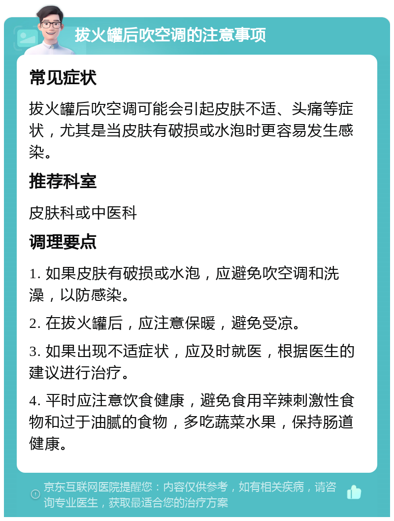 拔火罐后吹空调的注意事项 常见症状 拔火罐后吹空调可能会引起皮肤不适、头痛等症状，尤其是当皮肤有破损或水泡时更容易发生感染。 推荐科室 皮肤科或中医科 调理要点 1. 如果皮肤有破损或水泡，应避免吹空调和洗澡，以防感染。 2. 在拔火罐后，应注意保暖，避免受凉。 3. 如果出现不适症状，应及时就医，根据医生的建议进行治疗。 4. 平时应注意饮食健康，避免食用辛辣刺激性食物和过于油腻的食物，多吃蔬菜水果，保持肠道健康。