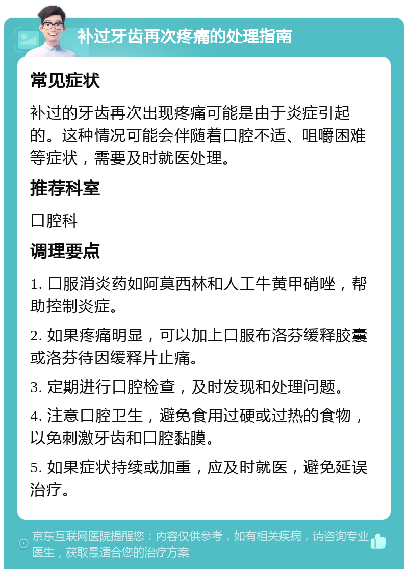 补过牙齿再次疼痛的处理指南 常见症状 补过的牙齿再次出现疼痛可能是由于炎症引起的。这种情况可能会伴随着口腔不适、咀嚼困难等症状，需要及时就医处理。 推荐科室 口腔科 调理要点 1. 口服消炎药如阿莫西林和人工牛黄甲硝唑，帮助控制炎症。 2. 如果疼痛明显，可以加上口服布洛芬缓释胶囊或洛芬待因缓释片止痛。 3. 定期进行口腔检查，及时发现和处理问题。 4. 注意口腔卫生，避免食用过硬或过热的食物，以免刺激牙齿和口腔黏膜。 5. 如果症状持续或加重，应及时就医，避免延误治疗。