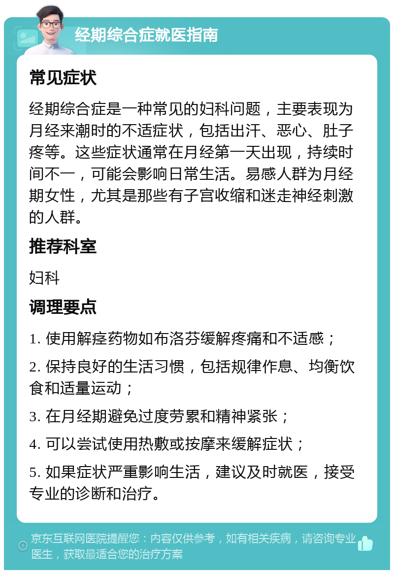 经期综合症就医指南 常见症状 经期综合症是一种常见的妇科问题，主要表现为月经来潮时的不适症状，包括出汗、恶心、肚子疼等。这些症状通常在月经第一天出现，持续时间不一，可能会影响日常生活。易感人群为月经期女性，尤其是那些有子宫收缩和迷走神经刺激的人群。 推荐科室 妇科 调理要点 1. 使用解痉药物如布洛芬缓解疼痛和不适感； 2. 保持良好的生活习惯，包括规律作息、均衡饮食和适量运动； 3. 在月经期避免过度劳累和精神紧张； 4. 可以尝试使用热敷或按摩来缓解症状； 5. 如果症状严重影响生活，建议及时就医，接受专业的诊断和治疗。