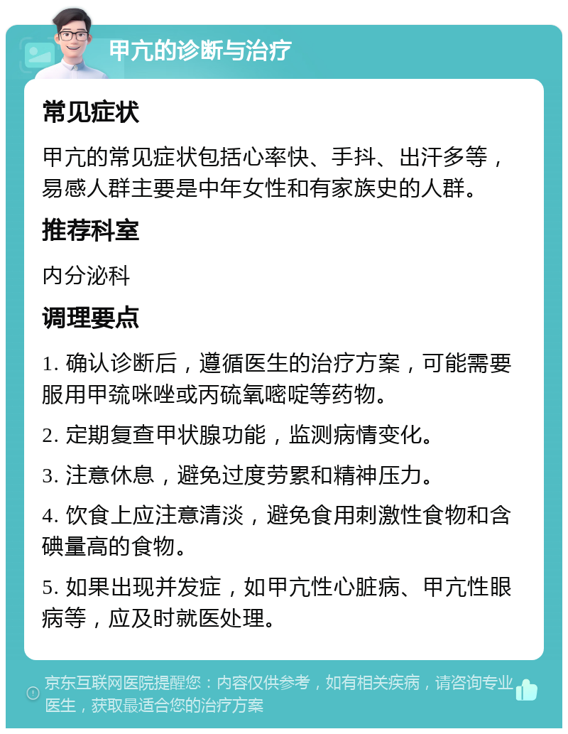 甲亢的诊断与治疗 常见症状 甲亢的常见症状包括心率快、手抖、出汗多等，易感人群主要是中年女性和有家族史的人群。 推荐科室 内分泌科 调理要点 1. 确认诊断后，遵循医生的治疗方案，可能需要服用甲巯咪唑或丙硫氧嘧啶等药物。 2. 定期复查甲状腺功能，监测病情变化。 3. 注意休息，避免过度劳累和精神压力。 4. 饮食上应注意清淡，避免食用刺激性食物和含碘量高的食物。 5. 如果出现并发症，如甲亢性心脏病、甲亢性眼病等，应及时就医处理。