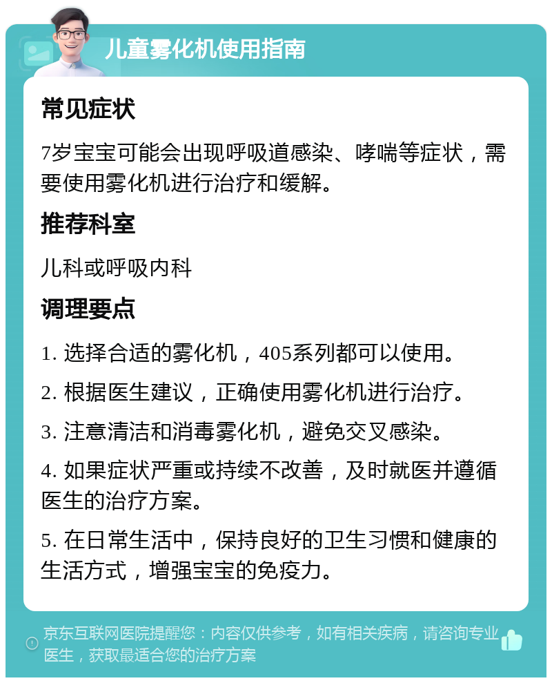 儿童雾化机使用指南 常见症状 7岁宝宝可能会出现呼吸道感染、哮喘等症状，需要使用雾化机进行治疗和缓解。 推荐科室 儿科或呼吸内科 调理要点 1. 选择合适的雾化机，405系列都可以使用。 2. 根据医生建议，正确使用雾化机进行治疗。 3. 注意清洁和消毒雾化机，避免交叉感染。 4. 如果症状严重或持续不改善，及时就医并遵循医生的治疗方案。 5. 在日常生活中，保持良好的卫生习惯和健康的生活方式，增强宝宝的免疫力。