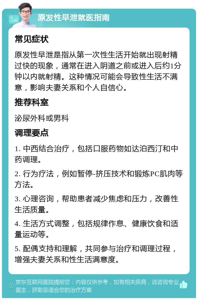 原发性早泄就医指南 常见症状 原发性早泄是指从第一次性生活开始就出现射精过快的现象，通常在进入阴道之前或进入后约1分钟以内就射精。这种情况可能会导致性生活不满意，影响夫妻关系和个人自信心。 推荐科室 泌尿外科或男科 调理要点 1. 中西结合治疗，包括口服药物如达泊西汀和中药调理。 2. 行为疗法，例如暂停-挤压技术和锻炼PC肌肉等方法。 3. 心理咨询，帮助患者减少焦虑和压力，改善性生活质量。 4. 生活方式调整，包括规律作息、健康饮食和适量运动等。 5. 配偶支持和理解，共同参与治疗和调理过程，增强夫妻关系和性生活满意度。