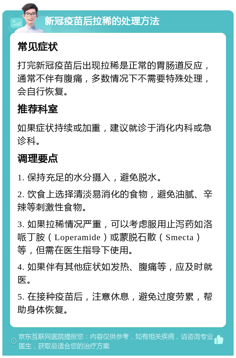 新冠疫苗后拉稀的处理方法 常见症状 打完新冠疫苗后出现拉稀是正常的胃肠道反应，通常不伴有腹痛，多数情况下不需要特殊处理，会自行恢复。 推荐科室 如果症状持续或加重，建议就诊于消化内科或急诊科。 调理要点 1. 保持充足的水分摄入，避免脱水。 2. 饮食上选择清淡易消化的食物，避免油腻、辛辣等刺激性食物。 3. 如果拉稀情况严重，可以考虑服用止泻药如洛哌丁胺（Loperamide）或蒙脱石散（Smecta）等，但需在医生指导下使用。 4. 如果伴有其他症状如发热、腹痛等，应及时就医。 5. 在接种疫苗后，注意休息，避免过度劳累，帮助身体恢复。