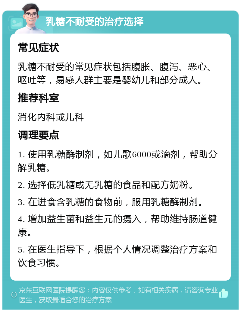 乳糖不耐受的治疗选择 常见症状 乳糖不耐受的常见症状包括腹胀、腹泻、恶心、呕吐等，易感人群主要是婴幼儿和部分成人。 推荐科室 消化内科或儿科 调理要点 1. 使用乳糖酶制剂，如儿歌6000或滴剂，帮助分解乳糖。 2. 选择低乳糖或无乳糖的食品和配方奶粉。 3. 在进食含乳糖的食物前，服用乳糖酶制剂。 4. 增加益生菌和益生元的摄入，帮助维持肠道健康。 5. 在医生指导下，根据个人情况调整治疗方案和饮食习惯。