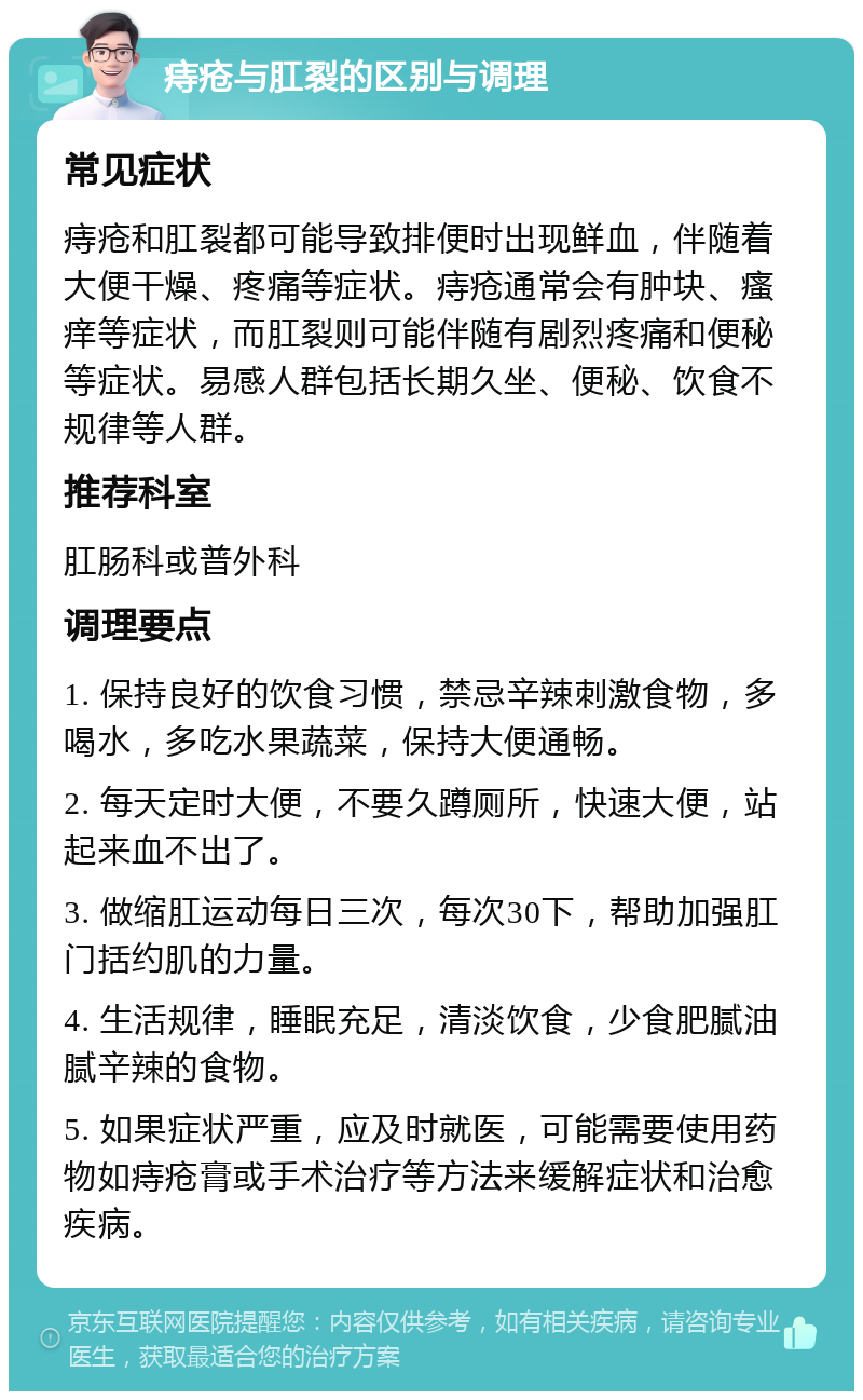 痔疮与肛裂的区别与调理 常见症状 痔疮和肛裂都可能导致排便时出现鲜血，伴随着大便干燥、疼痛等症状。痔疮通常会有肿块、瘙痒等症状，而肛裂则可能伴随有剧烈疼痛和便秘等症状。易感人群包括长期久坐、便秘、饮食不规律等人群。 推荐科室 肛肠科或普外科 调理要点 1. 保持良好的饮食习惯，禁忌辛辣刺激食物，多喝水，多吃水果蔬菜，保持大便通畅。 2. 每天定时大便，不要久蹲厕所，快速大便，站起来血不出了。 3. 做缩肛运动每日三次，每次30下，帮助加强肛门括约肌的力量。 4. 生活规律，睡眠充足，清淡饮食，少食肥腻油腻辛辣的食物。 5. 如果症状严重，应及时就医，可能需要使用药物如痔疮膏或手术治疗等方法来缓解症状和治愈疾病。