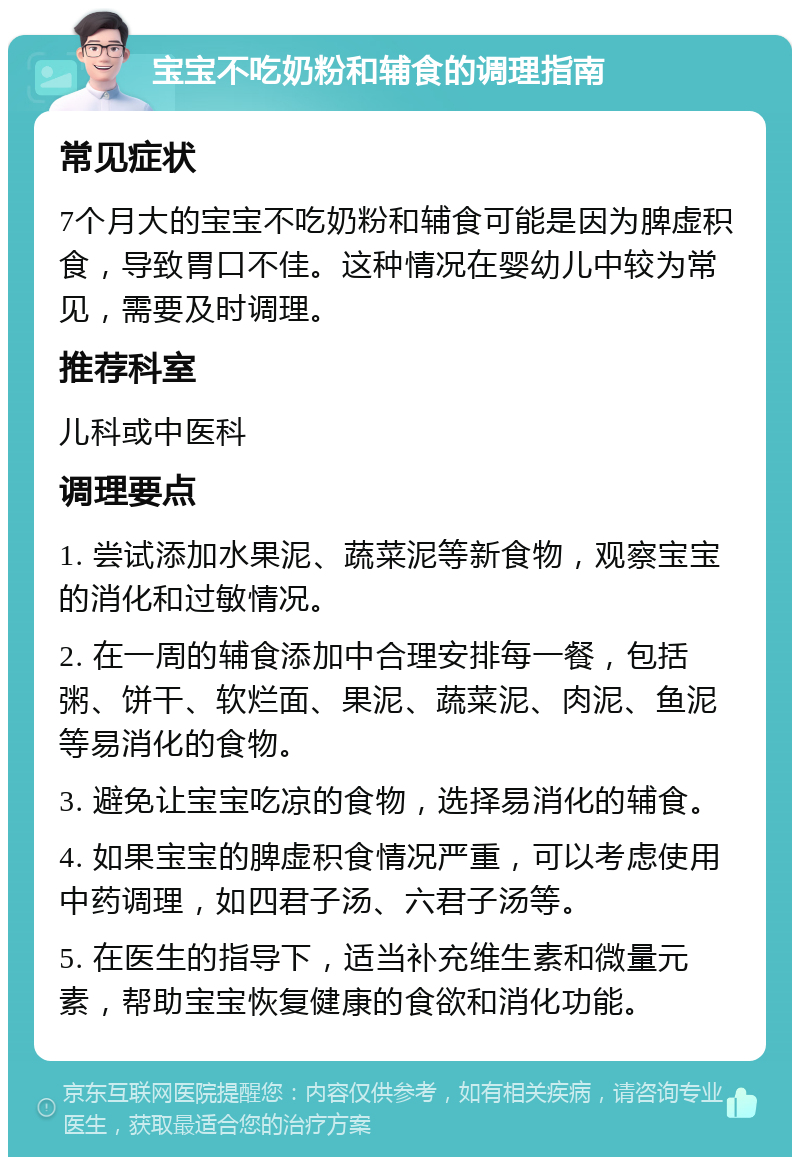 宝宝不吃奶粉和辅食的调理指南 常见症状 7个月大的宝宝不吃奶粉和辅食可能是因为脾虚积食，导致胃口不佳。这种情况在婴幼儿中较为常见，需要及时调理。 推荐科室 儿科或中医科 调理要点 1. 尝试添加水果泥、蔬菜泥等新食物，观察宝宝的消化和过敏情况。 2. 在一周的辅食添加中合理安排每一餐，包括粥、饼干、软烂面、果泥、蔬菜泥、肉泥、鱼泥等易消化的食物。 3. 避免让宝宝吃凉的食物，选择易消化的辅食。 4. 如果宝宝的脾虚积食情况严重，可以考虑使用中药调理，如四君子汤、六君子汤等。 5. 在医生的指导下，适当补充维生素和微量元素，帮助宝宝恢复健康的食欲和消化功能。