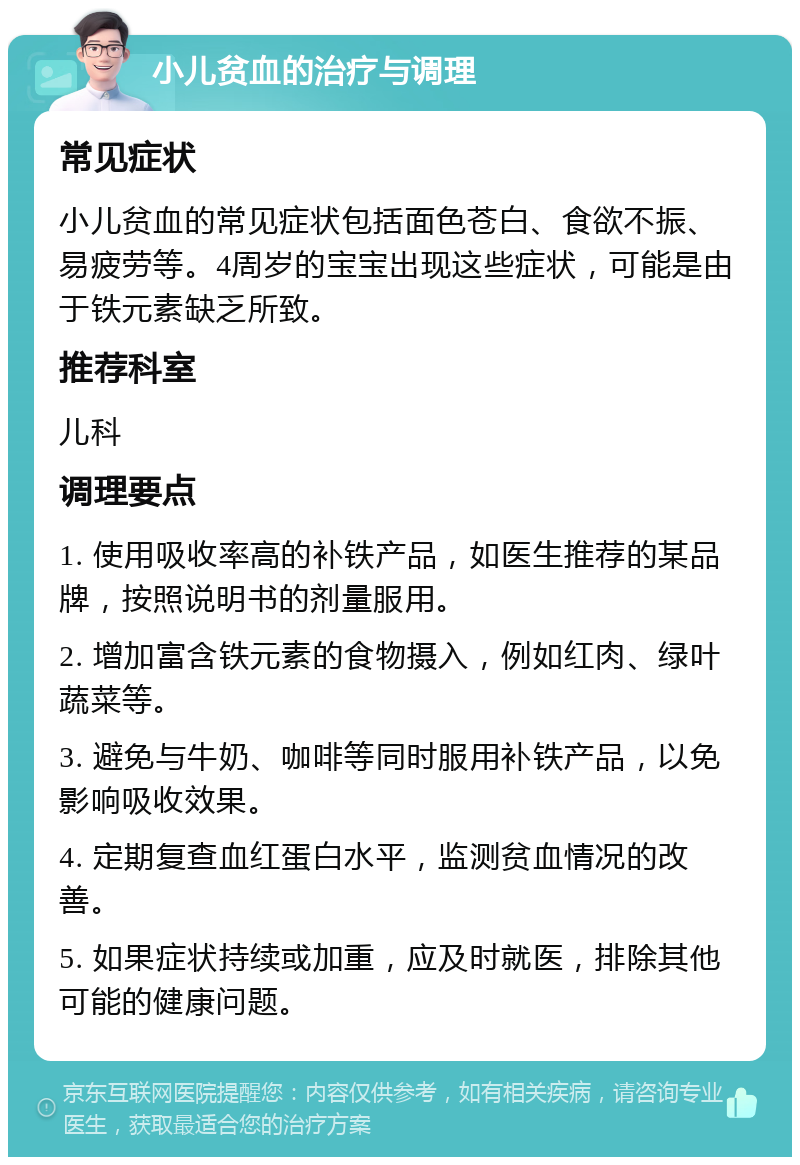 小儿贫血的治疗与调理 常见症状 小儿贫血的常见症状包括面色苍白、食欲不振、易疲劳等。4周岁的宝宝出现这些症状，可能是由于铁元素缺乏所致。 推荐科室 儿科 调理要点 1. 使用吸收率高的补铁产品，如医生推荐的某品牌，按照说明书的剂量服用。 2. 增加富含铁元素的食物摄入，例如红肉、绿叶蔬菜等。 3. 避免与牛奶、咖啡等同时服用补铁产品，以免影响吸收效果。 4. 定期复查血红蛋白水平，监测贫血情况的改善。 5. 如果症状持续或加重，应及时就医，排除其他可能的健康问题。