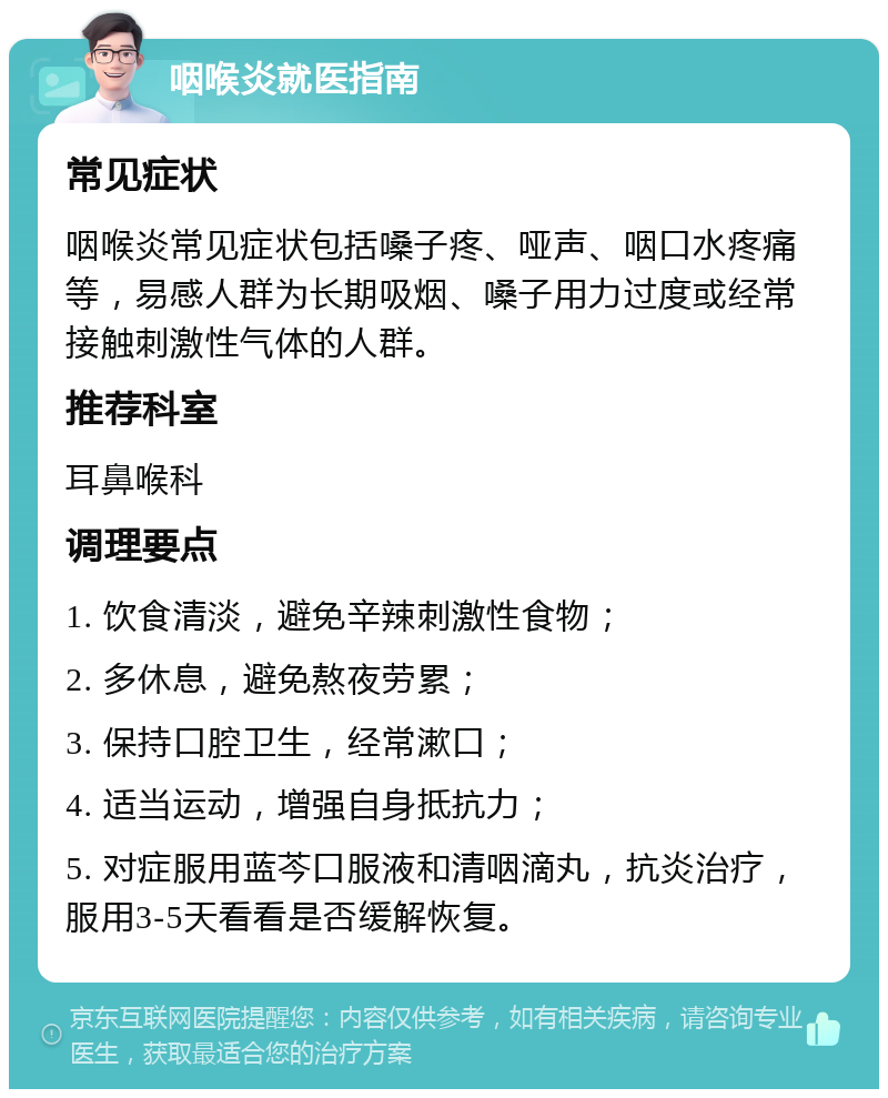 咽喉炎就医指南 常见症状 咽喉炎常见症状包括嗓子疼、哑声、咽口水疼痛等，易感人群为长期吸烟、嗓子用力过度或经常接触刺激性气体的人群。 推荐科室 耳鼻喉科 调理要点 1. 饮食清淡，避免辛辣刺激性食物； 2. 多休息，避免熬夜劳累； 3. 保持口腔卫生，经常漱口； 4. 适当运动，增强自身抵抗力； 5. 对症服用蓝芩口服液和清咽滴丸，抗炎治疗，服用3-5天看看是否缓解恢复。